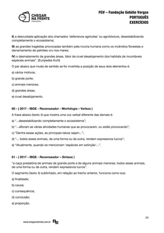 24
ll) a descuidada aplicação dos chamados ‘defensivos agrícolas’ ou agrotóxicos, desestabilizando
completamente o ecossistema;
lll) as grandes tragédias provocadas também pela incúria humana como os incêndios florestais e
derramamento de petróleo cru nos mares;
lV) o desmatamento de grandes áreas, fator de cruel desalojamento dos habitats de incontáveis
espécies animais‛. (Eurípedes Kuhl)
O par abaixo que muda de sentido se for invertida a posição de seus dois elementos é:
a) vários motivos;
b) grande porte;
c) animais menores;
d) grandes áreas;
e) cruel desalojamento.
60 - ( 2017 - IBGE - Recenseador - Morfologia – Verbos )
A frase abaixo (texto 4) que mostra uma voz verbal diferente das demais é:
a) ‚...desestabilizando completamente o ecossistema‛;
b) ‚...afloram as várias atividades humanas que as provocaram, ou estão provocando‛;
c) ‚Dentre essas ações, as principais talvez sejam...‛;
d) ‚... todos esses animais, de uma forma ou de outra, rendem expressivos lucros‛;
e) ‚Atualmente, quando se mencionam ‘espécies em extinção’...‛.
61 - ( 2017 - IBGE - Recenseador – Sintaxe )
‚a caça predatória de animais de grande porte e de alguns animais menores; todos esses animais,
de uma forma ou de outra, rendem expressivos lucros‛.
O segmento (texto 4) sublinhado, em relação ao trecho anterior, funciona como sua:
a) finalidade;
b) causa;
c) consequência;
d) conclusão;
e) proporção.
 