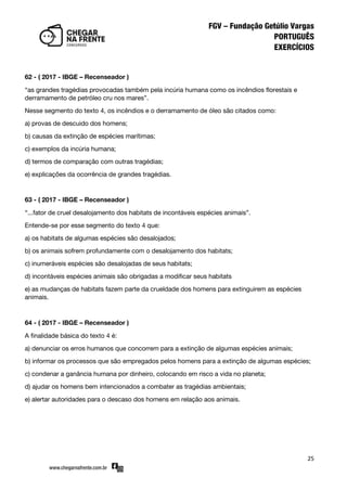 25
62 - ( 2017 - IBGE – Recenseador )
‚as grandes tragédias provocadas também pela incúria humana como os incêndios florestais e
derramamento de petróleo cru nos mares‛.
Nesse segmento do texto 4, os incêndios e o derramamento de óleo são citados como:
a) provas de descuido dos homens;
b) causas da extinção de espécies marítimas;
c) exemplos da incúria humana;
d) termos de comparação com outras tragédias;
e) explicações da ocorrência de grandes tragédias.
63 - ( 2017 - IBGE – Recenseador )
‚...fator de cruel desalojamento dos habitats de incontáveis espécies animais‛.
Entende-se por esse segmento do texto 4 que:
a) os habitats de algumas espécies são desalojados;
b) os animais sofrem profundamente com o desalojamento dos habitats;
c) inumeráveis espécies são desalojadas de seus habitats;
d) incontáveis espécies animais são obrigadas a modificar seus habitats
e) as mudanças de habitats fazem parte da crueldade dos homens para extinguirem as espécies
animais.
64 - ( 2017 - IBGE – Recenseador )
A finalidade básica do texto 4 é:
a) denunciar os erros humanos que concorrem para a extinção de algumas espécies animais;
b) informar os processos que são empregados pelos homens para a extinção de algumas espécies;
c) condenar a ganância humana por dinheiro, colocando em risco a vida no planeta;
d) ajudar os homens bem intencionados a combater as tragédias ambientais;
e) alertar autoridades para o descaso dos homens em relação aos animais.
 