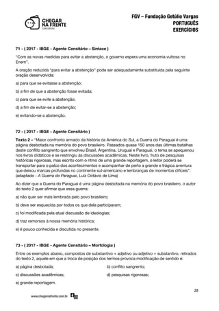 28
71 - ( 2017 - IBGE - Agente Censitário – Sintaxe )
‚Com as novas medidas para evitar a abstenção, o governo espera uma economia vultosa no
Enem‛.
A oração reduzida ‚para evitar a abstenção‛ pode ser adequadamente substituída pela seguinte
oração desenvolvida:
a) para que se evitasse a abstenção;
b) a fim de que a abstenção fosse evitada;
c) para que se evite a abstenção;
d) a fim de evitar-se a abstenção;
e) evitando-se a abstenção.
72 - ( 2017 - IBGE - Agente Censitário )
Texto 2 – ‚Maior confronto armado da história da América do Sul, a Guerra do Paraguai é uma
página desbotada na memória do povo brasileiro. Passados quase 150 anos das últimas batalhas
deste conflito sangrento que envolveu Brasil, Argentina, Uruguai e Paraguai, o tema se apequenou
nos livros didáticos e se restringiu às discussões acadêmicas. Neste livro, fruto de pesquisas
históricas rigorosas, mas escrito com o ritmo de uma grande reportagem, o leitor poderá se
transportar para o palco dos acontecimentos e acompanhar de perto a grande e trágica aventura
que deixou marcas profundas no continente sul-americano e lembranças de momentos difíceis‛.
(adaptado - A Guerra do Paraguai, Luiz Octávio de Lima)
Ao dizer que a Guerra do Paraguai é uma página desbotada na memória do povo brasileiro, o autor
do texto 2 quer afirmar que essa guerra:
a) não quer ser mais lembrada pelo povo brasileiro;
b) deve ser esquecida por todos os que dela participaram;
c) foi modificada pela atual discussão de ideologias;
d) traz remorsos à nossa memória histórica;
e) é pouco conhecida e discutida no presente.
73 - ( 2017 - IBGE - Agente Censitário – Morfologia )
Entre os exemplos abaixo, compostos de substantivo + adjetivo ou adjetivo + substantivo, retirados
do texto 2, aquele em que a troca de posição dos termos provoca modificação de sentido é:
a) página desbotada; b) conflito sangrento;
c) discussões acadêmicas; d) pesquisas rigorosas;
e) grande reportagem.
 