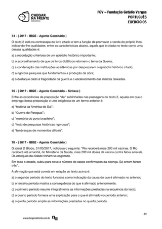 29
74 - ( 2017 - IBGE - Agente Censitário )
O texto 2 está na contracapa do livro citado e tem a função de promover a venda do próprio livro,
indicando-lhe qualidades; entre as características abaixo, aquela que é citada no texto como uma
dessas qualidades é:
a) a recordação criteriosa de um episódio histórico importante;
b) o aconselhamento de que os livros didáticos retomem o tema da Guerra;
c) a condenação das instituições acadêmicas por desprezarem o episódio histórico citado;
d) a rigorosa pesquisa que fundamentou a produção da obra;
e) o destaque dado à tragicidade da guerra e o esclarecimento das marcas deixadas.
75 - ( 2017 - IBGE - Agente Censitário – Sintaxe )
Entre as ocorrências da preposição ‚de‛ sublinhadas nas passagens do texto 2, aquela em que o
emprego dessa preposição é uma exigência de um termo anterior é:
a) ‚história da América do Sul‛;
b) ‚Guerra do Paraguai‛;
c) ‚memória do povo brasileiro‛;
d) ‚fruto de pesquisas históricas rigorosas‛;
e) ‚lembranças de momentos difíceis‛.
76 - ( 2017 - IBGE - Agente Censitário )
O jornal O Globo, 31/03/2017, noticiava o seguinte: ‚Rio receberá mais 200 mil vacinas. O Rio
receberá até amanhã, do Ministério da Saúde, mais 200 mil doses da vacina contra febre amarela.
Os estoques da cidade tinham se esgotado.
Em todo o estado, subiu para nove o número de casos confirmados da doença. Só ontem foram
três‛.
A afirmação que está correta em relação ao texto acima é:
a) o segundo período do texto funciona como indicação da causa do que é afirmado no anterior;
b) o terceiro período mostra a consequência do que é afirmado anteriormente;
c) o primeiro período resume integralmente as informações prestadas na sequência do texto;
d) o quarto período fornece uma explicação para o que é afirmado no período anterior;
e) o quinto período amplia as informações prestadas no quarto período.
 