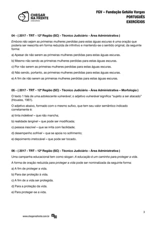 3
04 - ( 2017 - TRT - 12ª Região (SC) - Técnico Judiciário - Área Administrativa )
Embora não sejam as primeiras mulheres perdidas para estas águas escuras é uma oração que
poderia ser reescrita em forma reduzida de infinitivo e mantendo-se o sentido original, da seguinte
forma:
a) Apesar de não serem as primeiras mulheres perdidas para estas águas escuras.
b) Mesmo não sendo as primeiras mulheres perdidas para estas águas escuras.
c) Por não serem as primeiras mulheres perdidas para estas águas escuras.
d) Não sendo, portanto, as primeiras mulheres perdidas para estas águas escuras.
e) A fim de não serem as primeiras mulheres perdidas para estas águas escuras.
05 - ( 2017 - TRT - 12ª Região (SC) - Técnico Judiciário - Área Administrativa – Morfologia )
O texto 1 fala de uma adolescente vulnerável; o adjetivo vulnerável significa ‚sujeito a ser atacado‛
(Houaiss, 1961).
O adjetivo abaixo, formado com o mesmo sufixo, que tem seu valor semântico indicado
corretamente é:
a) tinta indelével – que não mancha;
b) realidade tangível – que pode ser modificada;
c) pessoa irascível – que se irrita com facilidade;
d) desempenho sofrível – que se apoia no sofrimento;
e) depoimento irretocável – que pode ser tocado.
06 - ( 2017 - TRT - 12ª Região (SC) - Técnico Judiciário - Área Administrativa )
Uma campanha educacional tem como slogan: A educação é um caminho para proteger a vida.
A forma de oração reduzida para proteger a vida pode ser nominalizada da seguinte forma:
a) A fim de proteger a vida.
b) Para dar proteção à vida.
c) A fim de a vida ser protegida.
d) Para a proteção da vida.
e) Para proteger-se a vida.
 