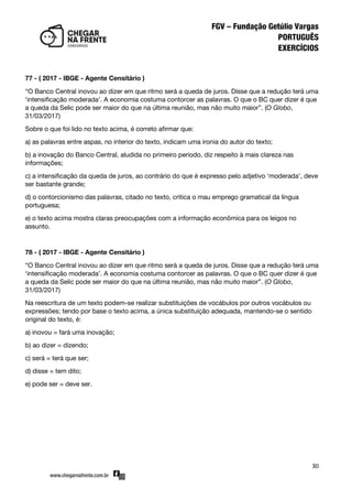 30
77 - ( 2017 - IBGE - Agente Censitário )
‚O Banco Central inovou ao dizer em que ritmo será a queda de juros. Disse que a redução terá uma
‘intensificação moderada’. A economia costuma contorcer as palavras. O que o BC quer dizer é que
a queda da Selic pode ser maior do que na última reunião, mas não muito maior‛. (O Globo,
31/03/2017)
Sobre o que foi lido no texto acima, é correto afirmar que:
a) as palavras entre aspas, no interior do texto, indicam uma ironia do autor do texto;
b) a inovação do Banco Central, aludida no primeiro período, diz respeito à mais clareza nas
informações;
c) a intensificação da queda de juros, ao contrário do que é expresso pelo adjetivo ‘moderada’, deve
ser bastante grande;
d) o contorcionismo das palavras, citado no texto, critica o mau emprego gramatical da língua
portuguesa;
e) o texto acima mostra claras preocupações com a informação econômica para os leigos no
assunto.
78 - ( 2017 - IBGE - Agente Censitário )
‚O Banco Central inovou ao dizer em que ritmo será a queda de juros. Disse que a redução terá uma
‘intensificação moderada’. A economia costuma contorcer as palavras. O que o BC quer dizer é que
a queda da Selic pode ser maior do que na última reunião, mas não muito maior‛. (O Globo,
31/03/2017)
Na reescritura de um texto podem-se realizar substituições de vocábulos por outros vocábulos ou
expressões; tendo por base o texto acima, a única substituição adequada, mantendo-se o sentido
original do texto, é:
a) inovou = fará uma inovação;
b) ao dizer = dizendo;
c) será = terá que ser;
d) disse = tem dito;
e) pode ser = deve ser.
 