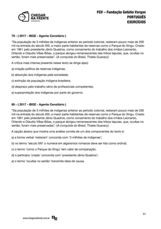 31
79 - ( 2017 - IBGE - Agente Censitário )
‚Da população de 3 milhões de indígenas anterior ao período colonial, restaram pouco mais de 200
mil na entrada do século XXI, a maior parte habitantes de reservas como o Parque do Xingu. Criado
em 1961 pelo presidente Jânio Quadros, como coroamento do trabalho dos irmãos Leonardo,
Orlando e Cláudio Villas-Bôas, o parque abrigou remanescentes das tribos tapuias, que, ocultas no
sertão, foram mais preservadas‛. (A conquista do Brasil, Thales Guaracy)
A crítica mais intensa presente nesse texto se dirige a(ao):
a) criação política de reservas indígenas;
b) absorção dos indígenas pela sociedade;
c) extinção da população indígena brasileira;
d) desprezo pelo trabalho sério de profissionais competentes;
e) superproteção dos indígenas por parte do governo.
80 - ( 2017 - IBGE - Agente Censitário )
‚Da população de 3 milhões de indígenas anterior ao período colonial, restaram pouco mais de 200
mil na entrada do século XXI, a maior parte habitantes de reservas como o Parque do Xingu. Criado
em 1961 pelo presidente Jânio Quadros, como coroamento do trabalho dos irmãos Leonardo,
Orlando e Cláudio Villas-Bôas, o parque abrigou remanescentes das tribos tapuias, que, ocultas no
sertão, foram mais preservadas‛. (A conquista do Brasil, Thales Guaracy)
A opção abaixo que mostra uma análise correta de um dos componentes do texto é:
a) a forma verbal ‘restaram’ concorda com ‘3 milhões de indígenas’;
b) no termo ‘século XXI’ o numeral em algarismos romanos deve ser lido como ordinal;
c) o termo ‘como o Parque do Xingu’ tem valor de comparação;
d) o particípio ‘criado’ concorda com ‘presidente Jânio Quadros’;
e) o termo ‘ocultas no sertão’ transmite ideia de causa.
 