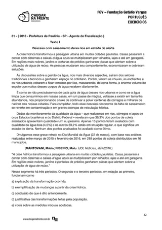 32
81 - ( 2016 - Prefeitura de Paulínia - SP - Agente de Fiscalização )
Texto I
Descaso com saneamento deixa rios em estado de alerta
A crise hídrica transformou a paisagem urbana em muitas cidades paulistas. Casas passaram a
contar com cisternas e caixas-d’água azuis se multiplicaram por telhados, lajes e até em garagens.
Em regiões mais nobres, jardins e portarias de prédios ganharam placas que alertam sobre a
utilização de água de reúso. As pessoas mudaram seu comportamento, economizaram e cobraram
soluções.
As discussões sobre a gestão da água, nos mais diversos aspectos, saíram dos setores
tradicionais e técnicos e ganharam espaço no cotidiano. Porém, vieram as chuvas, as enchentes e
os rios urbanos voltaram a ficar tomados por lixo, mascarando, de certa forma, o enorme volume de
esgoto que muitos desses corpos de água recebem diariamente.
É como se não precisássemos de cada gota de água desses rios urbanos e como se a água
limpa que consumimos em nossas casas, em um passe de mágica, voltasse a existir em tamanha
abundância, nos proporcionando o luxo de continuar a poluir centenas de córregos e milhares de
riachos nas nossas cidades. Para completar, todo esse descaso decorrente da falta de saneamento
se reverte em contaminação e em graves doenças de veiculação hídrica.
Dados do monitoramento da qualidade da água – que realizamos em rios, córregos e lagos de
onze Estados brasileiros e do Distrito Federal – revelaram que 36,3% dos pontos de coleta
analisados apresentam qualidade ruim ou péssima. Apenas 13 pontos foram avaliados com
qualidade de água boa (4,5%) e os outros 59,2% estão em situação regular, o que significa um
estado de alerta. Nenhum dos pontos analisados foi avaliado como ótimo.
Divulgamos esse grave retrato no Dia Mundial da Água (22 de março), com base nas análises
realizadas entre março de 2015 e fevereiro de 2016, em 289 pontos de coleta distribuídos em 76
municípios.
(MANTOVANI, Mário; RIBEIRO, Malu. UOL Notícias, abril/2016.)
‚A crise hídrica transformou a paisagem urbana em muitas cidades paulistas. Casas passaram a
contar com cisternas e caixas-d'água azuis se multiplicaram por telhados, lajes e até em garagens.
Em regiões mais nobres, jardins e portarias de prédios ganharam placas que alertam sobre a
utilização de água de reúso.‛
Nesse segmento há três períodos. O segundo e o terceiro períodos, em relação ao primeiro,
funcionam como
a) explicação da transformação ocorrida.
b) exemplificação de mudanças a partir da crise hídrica.
c) conclusão do que é dito anteriormente.
d) justificativa das transformações feitas pela população.
e) ironia sobre as medidas inócuas adotadas.
 