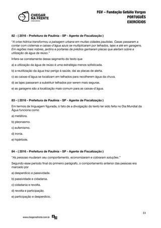 33
82 - ( 2016 - Prefeitura de Paulínia - SP - Agente de Fiscalização )
‚A crise hídrica transformou a paisagem urbana em muitas cidades paulistas. Casas passaram a
contar com cisternas e caixas-d'água azuis se multiplicaram por telhados, lajes e até em garagens.
Em regiões mais nobres, jardins e portarias de prédios ganharam placas que alertam sobre a
utilização de água de reúso.‛
Infere-se corretamente desse segmento do texto que
a) a utilização da água de reúso é uma estratégia menos sofisticada.
b) a reutilização da água traz perigo à saúde, daí as placas de alerta.
c) as caixas-d’água se localizam em telhados para recolherem água da chuva.
d) as lajes passaram a substituir telhados por serem mais seguras.
e) as garagens são a localização mais comum para as caixas-d’água.
83 - ( 2016 - Prefeitura de Paulínia - SP - Agente de Fiscalização )
Em termos de linguagem figurada, o fato de a divulgação do texto ter sido feita no Dia Mundial da
Água funciona como
a) metáfora.
b) pleonasmo.
c) eufemismo.
d) ironia.
e) hipérbole.
84 - ( 2016 - Prefeitura de Paulínia - SP - Agente de Fiscalização )
‚As pessoas mudaram seu comportamento, economizaram e cobraram soluções.‛
Segundo esse período final do primeiro parágrafo, o comportamento anterior das pessoas era
marcado por
a) desperdício e passividade.
b) passividade e cidadania.
c) cidadania e revolta.
d) revolta e participação.
e) participação e desperdício.
 