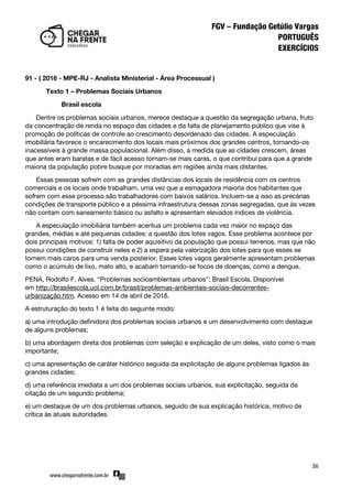 36
91 - ( 2016 - MPE-RJ - Analista Ministerial - Área Processual )
Texto 1 – Problemas Sociais Urbanos
Brasil escola
Dentre os problemas sociais urbanos, merece destaque a questão da segregação urbana, fruto
da concentração de renda no espaço das cidades e da falta de planejamento público que vise à
promoção de políticas de controle ao crescimento desordenado das cidades. A especulação
imobiliária favorece o encarecimento dos locais mais próximos dos grandes centros, tornando-os
inacessíveis à grande massa populacional. Além disso, à medida que as cidades crescem, áreas
que antes eram baratas e de fácil acesso tornam-se mais caras, o que contribui para que a grande
maioria da população pobre busque por moradias em regiões ainda mais distantes.
Essas pessoas sofrem com as grandes distâncias dos locais de residência com os centros
comerciais e os locais onde trabalham, uma vez que a esmagadora maioria dos habitantes que
sofrem com esse processo são trabalhadores com baixos salários. Incluem-se a isso as precárias
condições de transporte público e a péssima infraestrutura dessas zonas segregadas, que às vezes
não contam com saneamento básico ou asfalto e apresentam elevados índices de violência.
A especulação imobiliária também acentua um problema cada vez maior no espaço das
grandes, médias e até pequenas cidades: a questão dos lotes vagos. Esse problema acontece por
dois principais motivos: 1) falta de poder aquisitivo da população que possui terrenos, mas que não
possui condições de construir neles e 2) a espera pela valorização dos lotes para que esses se
tornem mais caros para uma venda posterior. Esses lotes vagos geralmente apresentam problemas
como o acúmulo de lixo, mato alto, e acabam tornando-se focos de doenças, como a dengue.
PENA, Rodolfo F. Alves. ‚Problemas socioambientais urbanos‛; Brasil Escola. Disponível
em http://brasilescola.uol.com.br/brasil/problemas-ambientais-sociais-decorrentes-
urbanização.htm. Acesso em 14 de abril de 2016.
A estruturação do texto 1 é feita do seguinte modo:
a) uma introdução definidora dos problemas sociais urbanos e um desenvolvimento com destaque
de alguns problemas;
b) uma abordagem direta dos problemas com seleção e explicação de um deles, visto como o mais
importante;
c) uma apresentação de caráter histórico seguida da explicitação de alguns problemas ligados às
grandes cidades;
d) uma referência imediata a um dos problemas sociais urbanos, sua explicitação, seguida da
citação de um segundo problema;
e) um destaque de um dos problemas urbanos, seguido de sua explicação histórica, motivo de
crítica às atuais autoridades.
 