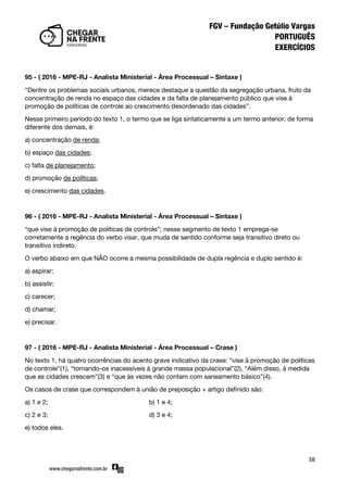 38
95 - ( 2016 - MPE-RJ - Analista Ministerial - Área Processual – Sintaxe )
‚Dentre os problemas sociais urbanos, merece destaque a questão da segregação urbana, fruto da
concentração de renda no espaço das cidades e da falta de planejamento público que vise à
promoção de políticas de controle ao crescimento desordenado das cidades‛.
Nesse primeiro período do texto 1, o termo que se liga sintaticamente a um termo anterior, de forma
diferente dos demais, é:
a) concentração de renda;
b) espaço das cidades;
c) falta de planejamento;
d) promoção de políticas;
e) crescimento das cidades.
96 - ( 2016 - MPE-RJ - Analista Ministerial - Área Processual – Sintaxe )
‚que vise à promoção de políticas de controle‛; nesse segmento de texto 1 emprega-se
corretamente a regência do verbo visar, que muda de sentido conforme seja transitivo direto ou
transitivo indireto.
O verbo abaixo em que NÃO ocorre a mesma possibilidade de dupla regência e duplo sentido é:
a) aspirar;
b) assistir;
c) carecer;
d) chamar;
e) precisar.
97 - ( 2016 - MPE-RJ - Analista Ministerial - Área Processual – Crase )
No texto 1, há quatro ocorrências do acento grave indicativo da crase: ‚vise à promoção de políticas
de controle‛(1), ‚tornando-os inacessíveis à grande massa populacional‛(2), ‚Além disso, à medida
que as cidades crescem‛(3) e ‚que às vezes não contam com saneamento básico‛(4).
Os casos de crase que correspondem à união de preposição + artigo definido são:
a) 1 e 2; b) 1 e 4;
c) 2 e 3; d) 3 e 4;
e) todos eles.
 