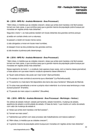 39
98 - ( 2016 - MPE-RJ - Analista Ministerial - Área Processual )
‚Além disso, à medida que as cidades crescem, áreas que antes eram baratas e de fácil acesso
tornam-se mais caras, o que contribui para que a grande maioria da população pobre busque por
moradias em regiões ainda mais distantes‛.
Segundo o texto 1, os mais pobres residem em locais distantes dos grandes centros porque:
a) estão em contato direto com a natureza;
b) passam a residir em locais menos caros;
c) são obrigados a morar em locais mais humildes;
d) desejam livrar-se dos problemas dos grandes centros;
e) são levados à pobreza pelo desemprego.
99 - ( 2016 - MPE-RJ - Analista Ministerial - Área Processual )
‚Além disso, à medida que as cidades crescem, áreas que antes eram baratas e de fácil acesso
tornam-se mais caras, o que contribui para que a grande maioria da população pobre busque por
moradias em regiões ainda mais distantes‛.
Nesse segmento do texto 1, o vocábulo mais aparece duas vezes, com a mesma classe gramatical;
a frase abaixo em que esse mesmo vocábulo apresenta classe diferente é:
a) ‚Quem está embaixo não pode cair mais fundo‛ (Samuel Butler);
b) ‚A avareza é mais contrária à economia que a liberdade‛ (La Rochefoucauld);
c) ‚O avarento é o mais leal e fiel depositário dos bens dos seus herdeiros‛ (Marquês de Maricá);
d) ‚A coisa mais semelhante a reviver a própria vida é relembrá- la e tornar essa lembrança o mais
durável possível‛ (Franklin);
e) ‚O pecado de mais culpa é o adultério‛ (Nouailles).
100 - ( 2016 - MPE-RJ - Analista Ministerial - Área Processual - Morfologia – Verbos )
Os verbos de estado indicam: estado permanente, estado transitório, mudança de estado,
aparência de estado e continuidade de estado. A frase do texto 1 que mostra um verbo de estado
com valor de mudança de estado é:
a) ‚áreas que antes eram baratas e de fácil acesso‛;
b) ‚tornam-se mais caras‛;
c) ‚habitantes que sofrem com esse processo são trabalhadores com baixos salários‛;
d) ‚Além disso, à medida que as cidades crescem‛;
e) ‚a grande maioria da população pobre busque por moradias em regiões ainda mais distantes‛.
 