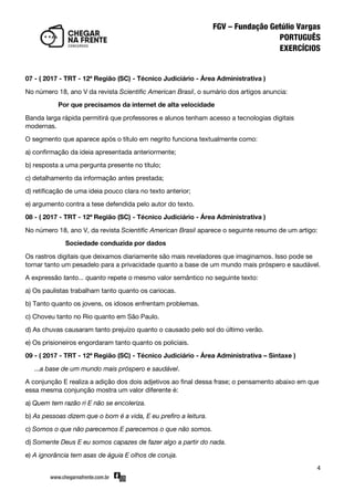 4
07 - ( 2017 - TRT - 12ª Região (SC) - Técnico Judiciário - Área Administrativa )
No número 18, ano V da revista Scientific American Brasil, o sumário dos artigos anuncia:
Por que precisamos da internet de alta velocidade
Banda larga rápida permitirá que professores e alunos tenham acesso a tecnologias digitais
modernas.
O segmento que aparece após o título em negrito funciona textualmente como:
a) confirmação da ideia apresentada anteriormente;
b) resposta a uma pergunta presente no título;
c) detalhamento da informação antes prestada;
d) retificação de uma ideia pouco clara no texto anterior;
e) argumento contra a tese defendida pelo autor do texto.
08 - ( 2017 - TRT - 12ª Região (SC) - Técnico Judiciário - Área Administrativa )
No número 18, ano V, da revista Scientific American Brasil aparece o seguinte resumo de um artigo:
Sociedade conduzida por dados
Os rastros digitais que deixamos diariamente são mais reveladores que imaginamos. Isso pode se
tornar tanto um pesadelo para a privacidade quanto a base de um mundo mais próspero e saudável.
A expressão tanto... quanto repete o mesmo valor semântico no seguinte texto:
a) Os paulistas trabalham tanto quanto os cariocas.
b) Tanto quanto os jovens, os idosos enfrentam problemas.
c) Choveu tanto no Rio quanto em São Paulo.
d) As chuvas causaram tanto prejuízo quanto o causado pelo sol do último verão.
e) Os prisioneiros engordaram tanto quanto os policiais.
09 - ( 2017 - TRT - 12ª Região (SC) - Técnico Judiciário - Área Administrativa – Sintaxe )
...a base de um mundo mais próspero e saudável.
A conjunção E realiza a adição dos dois adjetivos ao final dessa frase; o pensamento abaixo em que
essa mesma conjunção mostra um valor diferente é:
a) Quem tem razão ri E não se encoleriza.
b) As pessoas dizem que o bom é a vida, E eu prefiro a leitura.
c) Somos o que não parecemos E parecemos o que não somos.
d) Somente Deus E eu somos capazes de fazer algo a partir do nada.
e) A ignorância tem asas de águia E olhos de coruja.
 