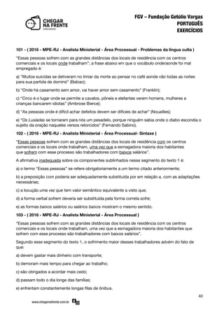 40
101 - ( 2016 - MPE-RJ - Analista Ministerial - Área Processual - Problemas da língua culta )
‚Essas pessoas sofrem com as grandes distâncias dos locais de residência com os centros
comerciais e os locais onde trabalham‛; a frase abaixo em que o vocábulo onde/aonde foi mal
empregado é:
a) "Muitos suicidas se detiveram no limiar da morte ao pensar no café aonde vão todas as noites
para sua partida de dominó‛ (Balzac);
b) ‚Onde há casamento sem amor, vai haver amor sem casamento‛ (Franklin);
c) ‚Circo é o lugar onde se permite a cavalos, pôneis e elefantes verem homens, mulheres e
crianças bancarem idiotas‛ (Ambrose Bierce);
d) ‚As pessoas onde é difícil achar defeitos devem ser difíceis de achar‛ (Nouailles);
e) ‚Os Lusíadas se tornaram para nós um pesadelo, porque ninguém sabia onde o diabo escondia o
sujeito da oração naqueles versos retorcidos‛ (Fernando Sabino).
102 - ( 2016 - MPE-RJ - Analista Ministerial - Área Processual- Sintaxe )
‚Essas pessoas sofrem com as grandes distâncias dos locais de residência com os centros
comerciais e os locais onde trabalham, uma vez que a esmagadora maioria dos habitantes
que sofrem com esse processo são trabalhadores com baixos salários‛.
A afirmativa inadequada sobre os componentes sublinhados nesse segmento do texto 1 é:
a) o termo ‚Essas pessoas‛ se refere obrigatoriamente a um termo citado anteriormente;
b) a preposição com poderia ser adequadamente substituída por em relação a, com as adaptações
necessárias;
c) a locução uma vez que tem valor semântico equivalente a visto que;
d) a forma verbal sofrem deveria ser substituída pela forma correta sofre;
e) as formas baixos salários ou salários baixos mostram o mesmo sentido.
103 - ( 2016 - MPE-RJ - Analista Ministerial - Área Processual )
‚Essas pessoas sofrem com as grandes distâncias dos locais de residência com os centros
comerciais e os locais onde trabalham, uma vez que a esmagadora maioria dos habitantes que
sofrem com esse processo são trabalhadores com baixos salários‛.
Segundo esse segmento do texto 1, o sofrimento maior desses trabalhadores advém do fato de
que:
a) devem gastar mais dinheiro com transporte;
b) demoram mais tempo para chegar ao trabalho;
c) são obrigados a acordar mais cedo;
d) passam todo o dia longe das famílias;
e) enfrentam constantemente longas filas de ônibus.
 