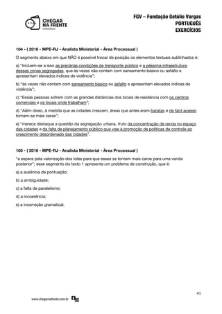 41
104 - ( 2016 - MPE-RJ - Analista Ministerial - Área Processual )
O segmento abaixo em que NÃO é possível trocar de posição os elementos textuais sublinhados é:
a) ‚Incluem-se a isso as precárias condições de transporte público e a péssima infraestrutura
dessas zonas segregadas, que às vezes não contam com saneamento básico ou asfalto e
apresentam elevados índices de violência‛;
b) ‚às vezes não contam com saneamento básico ou asfalto e apresentam elevados índices de
violência‛;
c) ‚Essas pessoas sofrem com as grandes distâncias dos locais de residência com os centros
comerciais e os locais onde trabalham‛;
d) ‚Além disso, à medida que as cidades crescem, áreas que antes eram baratas e de fácil acesso
tornam-se mais caras‛;
e) ‚merece destaque a questão da segregação urbana, fruto da concentração de renda no espaço
das cidades e da falta de planejamento público que vise à promoção de políticas de controle ao
crescimento desordenado das cidades‛.
105 - ( 2016 - MPE-RJ - Analista Ministerial - Área Processual )
‚a espera pela valorização dos lotes para que esses se tornem mais caros para uma venda
posterior‛; esse segmento do texto 1 apresenta um problema de construção, que é:
a) a ausência de pontuação;
b) a ambiguidade;
c) a falta de paralelismo;
d) a incoerência;
e) a incorreção gramatical.
 