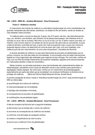 42
106 - ( 2016 - MPE-RJ - Analista Ministerial - Área Processual )
Texto 2 – Violência e favelas
O crescimento dos índices de violência e a dramática transformação do crime manifestados nas
grandes metrópoles são alarmantes, sobretudo, na cidade do Rio de Janeiro, sendo as favelas as
mais afetadas nesse processo.
‚A violência está o cúmulo do absurdo. É geral, não é? É geral, não tem, não está distinguindo
raça, cor, dinheiro, com dinheiro, sem dinheiro, tá de pessoa para pessoa, não interessa se eu te
conheço ou se eu não te conheço. Me irritou na rua eu te dou um tiro. É assim mesmo que está, e é
irritante, o ser humano está em um estado de nervos que ele não está mais se controlando, aí junta
a falta de dinheiro, junta falta de tudo, e quem tem mais tá querendo mais, e quem tem menos tá
querendo alguma coisa e vai descontar em cima de quem tem mais, e tá uma rivalidade, uma
violência que não tem mais tamanho, tá uma coisa insuportável.‛ (moradora da Rocinha)
A recente escalada da violência no país está relacionada ao processo de globalização que se
verifica, inclusive, ao nível das redes de criminalidade. A comunicação entre as redes internacionais
ligadas ao crime organizado são realizadas para negociar armas e drogas. Por outro lado, verifica-se
hoje, com as CPIs (Comissão Parlamentar de Inquérito) instaladas, ligações entre atores presentes
em instituições estatais e redes do narcotráfico.
Nesse contexto, as camadas populares e seus bairros/favelas são crescentemente objeto de
estigmatização, percebidos como causa da desordem social o que contribui para aprofundar a
segregação nesses espaços. No outro polo, verifica-se um crescimento da autossegregação,
especialmente por parte das elites que se encastelam nos enclaves fortificados na tentativa de se
proteger da violência. (Maria de Fátima Cabral Marques Gomes, Scripta Nova)
O primeiro parágrafo do texto 2 alude à ‚dramática transformação do crime‛; essa transformação só
NÃO se refere à(às):
a) quantificação dos índices de violência;
b) internacionalização da criminalidade;
c) tipologia das atividades criminosas;
d) consequências do processo de globalização;
e) modificações nas penalidades legais.
107 - ( 2016 - MPE-RJ - Analista Ministerial - Área Processual )
A fala da moradora da Rocinha tem a seguinte finalidade:
a) demonstrar que as favelas são o centro da violência;
b) enumerar as consequências da violência nas favelas;
c) confirmar uma afirmação do parágrafo anterior;
d) mostrar a insignificância da vida humana;
e) provar que a violência é fruto da globalização.
 