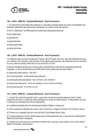 43
108 - ( 2016 - MPE-RJ - Analista Ministerial - Área Processual )
‚...O crescimento dos índices de violência e a dramática transformação do crime manifestados nas
grandes metrópoles são alarmantes, sobretudo, na cidade do Rio de Janeiro‛.
O termo ‚sobretudo‛ só NÃO pode ser substituído adequadamente por:
a) principalmente;
b) geralmente;
c) especialmente;
d) destacadamente;
e) particularmente.
109 - ( 2016 - MPE-RJ - Analista Ministerial - Área Processual )
‚A violência está o cúmulo do absurdo. É geral, não é? É geral, não tem, não está distinguindo raça,
cor, dinheiro, com dinheiro, sem dinheiro, tá de pessoa para pessoa, não interessa se eu te conheço
ou se eu não te conheço. Me irritou na rua eu te dou um tiro‛.
A fala da moradora da Rocinha mostra certas características distintas da variedade padrão de
linguagem; a única característica que NÃO está comprovada pelo exemplo dado é:
a) segmentos desconexos: ‚não tem‛;
b) formas reduzidas: ‚tá de pessoa para pessoa‛;
c) explicações desnecessárias: ‚com dinheiro, sem dinheiro‛;
d) mistura de tratamento: ‚se eu te conheço ou se eu não te conheço‛;
e) erros gramaticais: ‚me irritou na rua‛.
110 - ( 2016 - MPE-RJ - Analista Ministerial - Área Processual )
‚...e quem tem mais tá querendo mais, e quem tem menos tá querendo alguma coisa‛; nesse
segmento do texto 2 o verbo ter está empregado em lugar do verbo possuir. A frase abaixo em que
o verbo ter foi substituído de forma adequada é:
a) ‚A abelha atarefada não tem tempo para tristeza‛ (Blake) / precisa de;
b) ‚Para suportar as aflições dos outros, todo mundo tem coragem de sobra‛ (B. Franklin) / prova;
c) ‚O amor é um pássaro que tem ovos de ferro‛ (Guimarães Rosa) / põe;
d) ‚A gente sabe que o amor existe graças aos crimes passionais que a imprensa tem diariamente‛
(Mário da Silva Brito) / fotografa;
e) ‚Anatomia é uma coisa que os homens também têm, mas que, nas mulheres, fica muito melhor‛
(Millôr Fernandes) / demonstram.
 