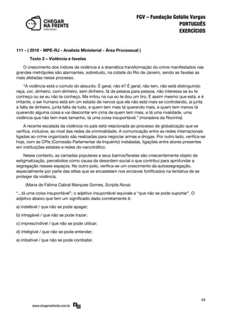 44
111 - ( 2016 - MPE-RJ - Analista Ministerial - Área Processual )
Texto 2 – Violência e favelas
O crescimento dos índices de violência e a dramática transformação do crime manifestados nas
grandes metrópoles são alarmantes, sobretudo, na cidade do Rio de Janeiro, sendo as favelas as
mais afetadas nesse processo.
‚A violência está o cúmulo do absurdo. É geral, não é? É geral, não tem, não está distinguindo
raça, cor, dinheiro, com dinheiro, sem dinheiro, tá de pessoa para pessoa, não interessa se eu te
conheço ou se eu não te conheço. Me irritou na rua eu te dou um tiro. É assim mesmo que está, e é
irritante, o ser humano está em um estado de nervos que ele não está mais se controlando, aí junta
a falta de dinheiro, junta falta de tudo, e quem tem mais tá querendo mais, e quem tem menos tá
querendo alguma coisa e vai descontar em cima de quem tem mais, e tá uma rivalidade, uma
violência que não tem mais tamanho, tá uma coisa insuportável.‛ (moradora da Rocinha)
A recente escalada da violência no país está relacionada ao processo de globalização que se
verifica, inclusive, ao nível das redes de criminalidade. A comunicação entre as redes internacionais
ligadas ao crime organizado são realizadas para negociar armas e drogas. Por outro lado, verifica-se
hoje, com as CPIs (Comissão Parlamentar de Inquérito) instaladas, ligações entre atores presentes
em instituições estatais e redes do narcotráfico.
Nesse contexto, as camadas populares e seus bairros/favelas são crescentemente objeto de
estigmatização, percebidos como causa da desordem social o que contribui para aprofundar a
segregação nesses espaços. No outro polo, verifica-se um crescimento da autossegregação,
especialmente por parte das elites que se encastelam nos enclaves fortificados na tentativa de se
proteger da violência.
(Maria de Fátima Cabral Marques Gomes, Scripta Nova)
‚...tá uma coisa insuportável‛; o adjetivo insuportável equivale a ‚que não se pode suportar‛. O
adjetivo abaixo que tem um significado dado corretamente é:
a) indelével / que não se pode apagar;
b) intragável / que não se pode trazer;
c) imprescindível / que não se pode utilizar;
d) inteligível / que não se pode entender;
e) imbatível / que não se pode combater.
 