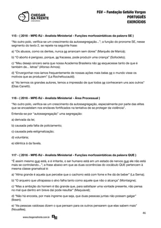46
115 - ( 2016 - MPE-RJ - Analista Ministerial - Funções morfossintáticas da palavra SE )
‚No outro polo, verifica-se um crescimento da autossegregação...‛; a função do pronome SE, nesse
segmento do texto 2, se repete na seguinte frase:
a) ‚Os abusos, como os dentes, nunca se arrancam sem dores‛ (Marquês de Maricá);
b) ‚O aborto é perigoso, porque, se fracassa, pode produzir uma criança‛ (Sofocleto);
c) ‚Meu desejo sincero seria que nossa Academia Brasileira não se esquecesse tanto de que é
também de... letras‛ (Afonso Arinos);
d) ‚Envergonhar-nos-íamos frequentemente de nossas ações mais belas se o mundo visse os
motivos que as produzem‛ (La Rochefoucauld);
e) ‚Ao lermos os grandes autores, temos a impressão de que todos se conheceram uns aos outros‛
(Elias Canetti).
116 - ( 2016 - MPE-RJ - Analista Ministerial - Área Processual )
‚No outro polo, verifica-se um crescimento da autossegregação, especialmente por parte das elites
que se encastelam nos enclaves fortificados na tentativa de se proteger da violência‛.
Entenda-se por ‚autossegregação‛ uma segregação:
a) derivada da lei;
b) causada pela falta de policiamento;
c) causada pela estigmatização;
d) voluntária;
e) idêntica à da favela.
117 - ( 2016 - MPE-RJ - Analista Ministerial - Funções morfossintáticas da palavra QUE )
‚É assim mesmo que está, e é irritante, o ser humano está em um estado de nervos que ele não está
mais se controlando...‛; a frase abaixo em que as duas ocorrências do vocábulo QUE pertencem à
mesma classe gramatical é:
a) ‚Alma grande é aquela que percebe que o cachorro está com fome e lhe dá de beber‛ (La Serna);
b) ‚O arqueiro que ultrapassa o alvo falha tanto como aquele que não o alcança‛ (Montaigne);
c) ‚Mas a ambição do homem é tão grande que, para satisfazer uma vontade presente, não pensa
no mal que dentro em breve daí pode resultar‛ (Maquiavel);
d) ‚Não há encosta, por mais íngreme que seja, que duas pessoas juntas não possam galgar‛
(Ibsen);
e) ‚As pessoas vaidosas dizem o que pensam para os outros pensarem que elas sabem mais‛
(Nouailles).
 