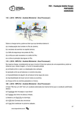 47
118 - ( 2016 - MPE-RJ - Analista Ministerial - Área Processual )
Sobre a charge acima, pode-se dizer que sua temática básica é:
a) a inadequação dos turistas no Rio de Janeiro;
b) o excesso de eventos na capital carioca;
c) a falta de segurança nas praias do Rio;
d) a crítica ao calor excessivo no verão do Rio;
e) a crítica à poluição das águas no Rio.
119 - ( 2016 - MPE-RJ - Analista Ministerial - Área Processual )
Na mesma charge, considerando-se que o humor é fruto da ruptura de uma expectativa, pode-se
observar que, nessa imagem, o humor é causado pelo(a)
a) contraste entre o calor e a idealização dos cartazes;
b) oposição entre as armaduras e o cenário da praia;
c) impossibilidade de alguém de armadura tomar água de coco;
d) improbabilidade de haver sol em todos os eventos;
e) choque entre os eventos passados e o futuro.
120 - ( 2016 - MPE-RJ - Analista Ministerial - Área Processual )
A frase ‚Me traz um refri‛ tem um vocábulo abreviado da mesma forma que o vocábulo sublinhado
abaixo:
a) O portuga não me pagou o que deve!
b) O atraso dos trens me deixou irritado.
c) Assisti a um Fla X Flu no domingo.
d) A CPI dos Correios deu encrenca!
e) A Uerj fará vestibular no próximo sábado.
 