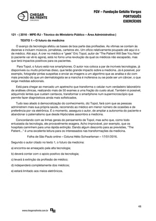48
121 - ( 2016 - MPE-RJ - Técnico do Ministério Público – Área Administrativa )
TEXTO 1 – O futuro da medicina
O avanço da tecnologia afetou as bases de boa parte das profissões. As vítimas se contam às
dezenas e incluem músicos, jornalistas, carteiros etc. Um ofício relativamente poupado até aqui é o
de médico. Até aqui. A crer no médico e "geek" Eric Topol, autor de "The Patient Will See You Now"
(o paciente vai vê-lo agora), está no forno uma revolução da qual os médicos não escaparão, mas
que terá impactos positivos para os pacientes.
Para Topol, o futuro está nos smartphones. O autor nos coloca a par de incríveis tecnologias, já
disponíveis ou muito próximas disso, que terão grande impacto sobre a medicina. Já é possível, por
exemplo, fotografar pintas suspeitas e enviar as imagens a um algoritmo que as analisa e diz com
mais precisão do que um dermatologista se a mancha é inofensiva ou se pode ser um câncer, o que
exige medidas adicionais.
Está para chegar ao mercado um apetrecho que transforma o celular num verdadeiro laboratório
de análises clínicas, realizando mais de 50 exames a uma fração do custo atual. Também é possível,
adquirindo lentes que custam centavos, transformar o smartphone num supermicroscópio que
permite fazer diagnósticos ainda mais sofisticados.
Tudo isso aliado à democratização do conhecimento, diz Topol, fará com que as pessoas
administrem mais sua própria saúde, recorrendo ao médico em menor número de ocasiões e de
preferência por via eletrônica. É o momento, assegura o autor, de ampliar a autonomia do paciente e
abandonar o paternalismo que desde Hipócrates assombra a medicina.
Concordando com as linhas gerais do pensamento de Topol, mas acho que, como todo
entusiasta da tecnologia, ele provavelmente exagera. Acho improvável, por exemplo, que os
hospitais caminhem para uma rápida extinção. Dando algum desconto para as previsões, "The
Patient..." é uma excelente leitura para os interessados nas transformações da medicina.
Folha de São Paulo online – Coluna Hélio Schwartsman – 17/01/2016.
Segundo o autor citado no texto 1, o futuro da medicina:
a) encontra-se ameaçado pela alta tecnologia;
b) deverá contar com o apoio positivo da tecnologia;
c) levará à extinção da profissão de médico;
d) independerá completamente dos médicos;
e) estará limitado aos meios eletrônicos.
 