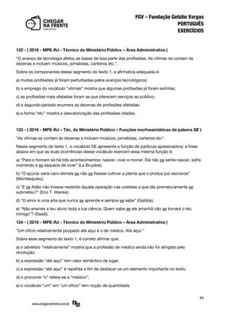 49
122 - ( 2016 - MPE-RJ - Técnico do Ministério Público – Área Administrativa )
‚O avanço da tecnologia afetou as bases de boa parte das profissões. As vítimas se contam às
dezenas e incluem músicos, jornalistas, carteiros etc.‛.
Sobre os componentes desse segmento do texto 1, a afirmativa adequada é:
a) muitas profissões já foram perturbadas pelos avanços tecnológicos;
b) o emprego do vocábulo ‚vítimas‛ mostra que algumas profissões já foram extintas;
c) as profissões mais afetadas foram as que oferecem serviços ao público;
d) o segundo período enumera as dezenas de profissões afetadas;
e) a forma ‚etc‛ mostra a desvalorização das profissões citadas.
123 - ( 2016 - MPE-RJ – Téc. do Ministério Público – Funções morfossintáticas da palavra SE )
‚As vítimas se contam às dezenas e incluem músicos, jornalistas, carteiros etc‛.
Nesse segmento do texto 1, o vocábulo SE apresenta a função de partícula apassivadora; a frase
abaixo em que as duas ocorrências desse vocábulo exercem essa mesma função é:
a) ‚Para o homem só há três acontecimentos: nascer, viver e morrer. Ele não se sente nascer, sofre
morrendo e se esquece de viver‛ (La Bruyère);
b) ‚O açúcar seria caro demais se não se fizesse cultivar a planta que o produz por escravos‛
(Montesquieu);
c) ‚E se Adão não tivesse resistido àquela operação nas costelas a que tão prematuramente se
submeteu?‛ (Eno T. Wanke);
d) ‚O amor é uma arte que nunca se aprende e sempre se sabe‛ (Galdós);
e) ‚Não ensines a teu aluno toda a tua ciência. Quem sabe se ele amanhã não se tornará o teu
inimigo‛? (Saadi).
124 - ( 2016 - MPE-RJ - Técnico do Ministério Público – Área Administrativa )
‚Um ofício relativamente poupado até aqui é o de médico. Até aqui.‛
Sobre esse segmento do texto 1, é correto afirmar que:
a) o advérbio ‚relativamente‛ mostra que a profissão de médico ainda não foi atingida pela
revolução;
b) a expressão ‚até aqui‛ tem valor semântico de lugar;
c) a expressão ‚até aqui‛ é repetida a fim de destacar-se um elemento importante no texto;
d) o pronome ‚o‛ refere-se a ‚médico‛;
e) o vocábulo ‚um‛ em ‚um ofício‛ tem noção de quantidade.
 