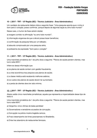 5
10 - ( 2017 - TRT - 12ª Região (SC) - Técnico Judiciário - Área Administrativa )
Um cardápio de restaurante italiano dizia a seguinte frase: ‚Uma pesquisa aponta que o vinho é
bom para o coração; posso confirmar, porque depois de algumas taças eu amo todo mundo!‛
Nesse caso, o humor da frase advém do(da):
a) exagero contido na afirmação ‚eu amo todo mundo!‛;
b) informação enganosa de que o álcool possa trazer benefícios;
c) confirmação da pesquisa feita por um bêbado;
d) absurdo comprovado por uma pesquisa séria;
e) polissemia da expressão ‚bom para o coração‛
11 - ( 2017 - TRT - 12ª Região (SC) - Técnico Judiciário - Área Administrativa )
Uma manchete jornalística de 1 de julho dizia o seguinte: ‚Planos de saúde perdem clientes, mas
lucro sobe 66%‛.
Infere-se dessa informação que:
a) os planos de saúde contam com gestão fraudulenta;
b) a crise econômica traz prejuízos aos planos de saúde;
c) a classe médica está recebendo melhores salários;
d) os custos dos planos de saúde devem ter aumentado;
e) a perda de clientes deve ter sido mínima.
12 - ( 2017 - TRT - 12ª Região (SC) - Técnico Judiciário - Área Administrativa )
Abaixo estão cinco manchetes jornalísticas; aquela que representa a imparcialidade desse tipo de
texto é:
Uma manchete jornalística de 1 de julho dizia o seguinte: ‚Planos de saúde perdem clientes, mas
lucro sobe 66%‛
a) Vergonha: cinco vítimas de balas perdidas!
b) Governadores e senadores acusados de corrupção.
c) Corrupção na polícia mostra tragédia carioca.
d) Fraco desempenho de times paranaenses no Brasileirão.
e) Crise traz abandono de restaurantes famosos.
 