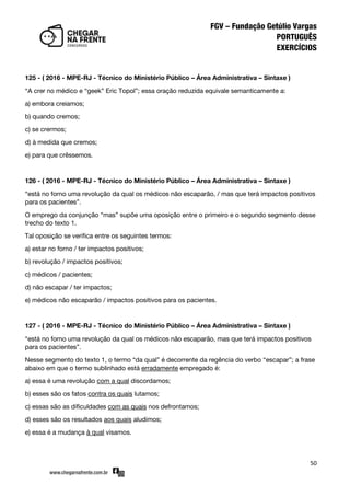 50
125 - ( 2016 - MPE-RJ - Técnico do Ministério Público – Área Administrativa – Sintaxe )
‚A crer no médico e ‚geek‛ Eric Topol‛; essa oração reduzida equivale semanticamente a:
a) embora creiamos;
b) quando cremos;
c) se crermos;
d) à medida que cremos;
e) para que crêssemos.
126 - ( 2016 - MPE-RJ - Técnico do Ministério Público – Área Administrativa – Sintaxe )
‚está no forno uma revolução da qual os médicos não escaparão, / mas que terá impactos positivos
para os pacientes‛.
O emprego da conjunção ‚mas‛ supõe uma oposição entre o primeiro e o segundo segmento desse
trecho do texto 1.
Tal oposição se verifica entre os seguintes termos:
a) estar no forno / ter impactos positivos;
b) revolução / impactos positivos;
c) médicos / pacientes;
d) não escapar / ter impactos;
e) médicos não escaparão / impactos positivos para os pacientes.
127 - ( 2016 - MPE-RJ - Técnico do Ministério Público – Área Administrativa – Sintaxe )
‚está no forno uma revolução da qual os médicos não escaparão, mas que terá impactos positivos
para os pacientes‛.
Nesse segmento do texto 1, o termo ‚da qual‛ é decorrente da regência do verbo ‚escapar‛; a frase
abaixo em que o termo sublinhado está erradamente empregado é:
a) essa é uma revolução com a qual discordamos;
b) esses são os fatos contra os quais lutamos;
c) essas são as dificuldades com as quais nos defrontamos;
d) esses são os resultados aos quais aludimos;
e) essa é a mudança à qual visamos.
 