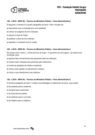 51
128 - ( 2016 - MPE-RJ - Técnico do Ministério Público – Área Administrativa )
O segundo, o terceiro e o quarto parágrafos do texto 1 têm a função de:
a) demonstrar que a revolução já é uma realidade;
b) criticar os exageros do livro indicado;
c) resumir a obra de Topol;
d) justificar o título do livro referido;
e) explicitar o conteúdo do livro citado.
129 - ( 2016 - MPE-RJ - Técnico do Ministério Público – Área Administrativa )
De acordo com o texto 1, o título do livro de Topol – O paciente vai vê-lo agora – já mostra uma
revolução, pois:
a) aponta mais conhecimento dos pacientes sobre as doenças;
b) mostra maior interesse dos pacientes pelo tratamento;
c) inverte as posições de médico e paciente;
d) indica maior rapidez no atendimento médico;
e) critica o mau atendimento dos médicos.
130 - ( 2016 - MPE-RJ - Técnico do Ministério Público – Área Administrativa )
O primeiro parágrafo do texto 1 mostra uma estratégia no tratamento do tema, que é partir:
a) do passado para o presente;
b) do geral para o particular;
c) do todo para as partes;
d) do abstrato para o concreto;
e) do objetivo para o subjetivo.
 