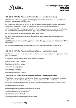 52
131 - ( 2016 - MPE-RJ - Técnico do Ministério Público – Área Administrativa )
‚diz com mais precisão do que um dermatologista se a mancha é inofensiva ou se pode ser um
câncer, o que exige medidas adicionais‛.
Na frase acima, destacada do texto 1, os dois vocábulos que pertencem a classes gramaticais
diferentes; a frase abaixo em que as duas ocorrências pertencem à mesma classe é:
a) ‚Ouvi, com humilde admiração, uma senhora declarar que a sensação de estar bem-vestida dava-
lhe um sentimento de tranquilidade interior que a religião não lhe podia conferir‛ (Emerson);
b) ‚É o uniforme que faz esquecer aquele que o veste‛ (Biagi);
c) ‚Não é que eu tenha medo de morrer. É que eu não quero estar lá quando isso acontecer‛
(Woody Allen);
d) ‚O futuro chega com tal rapidez que chego a desconfiar que, agora, já está atrás de mim‛ (Millôr
Fernandes);
e) ‚As coisas mais belas são as que a loucura sopra e que a razão escreve‛ (André Gide).
132 - ( 2016 - MPE-RJ - Técnico do Ministério Público – Área Administrativa )
"está no forno uma revolução da qual os médicos não escaparão, mas que terá impactos positivos
para os pacientes‛.
A expressão ‚está no forno‛ significa que a revolução referida:
a) ainda tardará muito a chegar;
b) está pronta há algum tempo;
c) encontra-se em preparo;
d) já começou a ocorrer;
e) foi aperfeiçoada com o tempo.
133 - ( 2016 - MPE-RJ - Técnico do Ministério Público – Área Administrativa )
‚Para Topol, o futuro está nos smartphones. O autor nos coloca a par de incríveis tecnologias, já
disponíveis ou muito próximas disso, que terão grande impacto sobre a medicina‛.
O segundo período desse segmento do texto 1, em relação ao período anterior, funciona como:
a) oposição à afirmação feita;
b) enumeração das tecnologias referidas anteriormente;
c) explicação do termo ‚smartphones‛;
d) justificativa de uma afirmação;
e) consequência de uma causa previamente citada.
 
