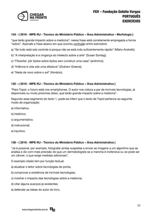 53
134 - ( 2016 - MPE-RJ - Técnico do Ministério Público – Área Administrativa – Morfologia )
‚que terão grande impacto sobre a medicina‛; nessa frase está corretamente empregada a forma
‚sobre‛. Assinale a frase abaixo em que ocorreu confusão entre sob/sobre:
a) ‚Se tudo está sob controle é porque não se está indo suficientemente rápido‛ (Mário Andretti);
b) ‚A interpretação é a vingança do intelecto sobre a arte‛ (Susan Sontag);
c) ‚Filosofar: pôr tijolos sobre tijolos sem construir uma casa‛ (anônimo);
d) ‚Infância é vida sob uma ditadura‛ (Graham Greene);
e) ‚Nada de novo sobre o sol‛ (Horácio).
135 - ( 2016 - MPE-RJ - Técnico do Ministério Público – Área Administrativa )
‚Para Topol, o futuro está nos smartphones. O autor nos coloca a par de incríveis tecnologias, já
disponíveis ou muito próximas disso, que terão grande impacto sobre a medicina‛.
Segundo esse segmento do texto 1, pode-se inferir que o texto de Topol pertence ao seguinte
modo de organização:
a) informativo;
b) histórico;
c) argumentativo;
d) instrucional;
e) injuntivo.
136 - ( 2016 - MPE-RJ - Técnico do Ministério Público – Área Administrativa )
‚Já é possível, por exemplo, fotografar pintas suspeitas e enviar as imagens a um algoritmo que as
analisa e diz com mais precisão do que um dermatologista se a mancha é inofensiva ou se pode ser
um câncer, o que exige medidas adicionais‛.
O exemplo citado tem por função textual:
a) atualizar o leitor sobre tecnologias de ponta;
b) comprovar a existência de incríveis tecnologias;
c) mostrar o impacto das tecnologias sobre a medicina;
d) citar alguns avanços já existentes;
e) defender as ideias do autor do livro.
 