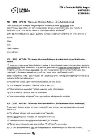 54
137 - ( 2016 - MPE-RJ - Técnico do Ministério Público – Área Administrativa )
‚Já é possível, por exemplo, fotografar pintas suspeitas e enviar as imagens a um
algoritmo que as analisa e diz com mais precisão do que um dermatologista se a mancha é
inofensiva ou se pode ser um câncer, o que exige medidas adicionais‛.
Entre os elementos abaixo, aquele que NÃO se relaciona semanticamente a um termo anterior é:
a) que;
b) as;
c) o;
d) as imagens;
e) um câncer.
138 - ( 2016 - MPE-RJ - Técnico do Ministério Público – Área Administrativa - Morfologia –
Verbos )
‚O autor nos coloca a par de incríveis tecnologias, já disponíveis ou muito próximas disso, que terão
grande impacto sobre a medicina. Já é possível, por exemplo, fotografar pintas suspeitas e enviar as
imagens a um algoritmo que as analisa e diz com mais precisão do que um dermatologista se a
mancha é inofensiva ou se pode ser um câncer, o que exige medidas adicionais‛.
Esse segmento do texto 1 está realizado em voz ativa; a forma verbal passiva correspondente que é
indicada de forma inadequada é:
a) ‚o autor nos coloca a par‛ / somos colocados a par pelo autor;
b) ‚que terão grande impacto‛ / grande impacto será tido;
c) ‚fotografar pintas suspeitas‛ / pintas suspeitas serão fotografadas;
d) ‚que as analisa‛ / em que elas são analisadas;
e) ‚que exige medidas adicionais‛ / em que medidas adicionais são exigidas.
139 - ( 2016 - MPE-RJ - Técnico do Ministério Público – Área Administrativa – Morfologia )
O segmento de texto abaixo em que a preposição para tem seu valor semântico corretamente
indicado é:
a) ‚Para Topol, o futuro está nos smartphones‛ / opinião;
b) ‚Está para chegar ao mercado um apetrecho‛ / direção;
c) ‚os hospitais caminhem para uma rápida extinção‛ / tempo;
d) ‚Dando algum desconto para as previsões, "The Patient‛ / concessão;
e) ‚...é uma excelente leitura para os interessados nas transformações da medicina‛ / causa.
 