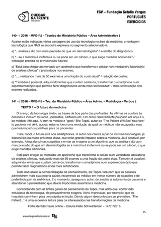 55
140 - ( 2016 - MPE-RJ - Técnico do Ministério Público – Área Administrativa )
Abaixo estão indicadas várias vantagens do uso da tecnologia na área da medicina; a vantagem
tecnológica que NÃO se encontra expressa no segmento selecionado é:
a) ‚...analisa e diz com mais precisão do que um dermatologista‛ / exatidão do diagnóstico;
b) ‚...se a mancha é inofensiva ou se pode ser um câncer, o que exige medidas adicionais‛ /
indicação precisa de providências futuras;
c) ‚Está para chegar ao mercado um apetrecho que transforma o celular num verdadeiro laboratório
de análises clínicas‛ / praticidade nos exames;
d) ‚..., realizando mais de 50 exames a uma fração do custo atual‛ / redução de custos;
e) ‚Também é possível, adquirindo lentes que custam centavos, transformar o smartphone num
supermicroscópio que permite fazer diagnósticos ainda mais sofisticados‛ / mais sofisticação nos
exames realizados.
141 - ( 2016 - MPE-RJ – Téc. do Ministério Público – Área Admin. - Morfologia – Verbos )
TEXTO 1 – O futuro da medicina
O avanço da tecnologia afetou as bases de boa parte das profissões. As vítimas se contam às
dezenas e incluem músicos, jornalistas, carteiros etc. Um ofício relativamente poupado até aqui é o
de médico. Até aqui. A crer no médico e "geek" Eric Topol, autor de "The Patient Will See You Now"
(o paciente vai vê-lo agora), está no forno uma revolução da qual os médicos não escaparão, mas
que terá impactos positivos para os pacientes.
Para Topol, o futuro está nos smartphones. O autor nos coloca a par de incríveis tecnologias, já
disponíveis ou muito próximas disso, que terão grande impacto sobre a medicina. Já é possível, por
exemplo, fotografar pintas suspeitas e enviar as imagens a um algoritmo que as analisa e diz com
mais precisão do que um dermatologista se a mancha é inofensiva ou se pode ser um câncer, o que
exige medidas adicionais.
Está para chegar ao mercado um apetrecho que transforma o celular num verdadeiro laboratório
de análises clínicas, realizando mais de 50 exames a uma fração do custo atual. Também é possível,
adquirindo lentes que custam centavos, transformar o smartphone num supermicroscópio que
permite fazer diagnósticos ainda mais sofisticados.
Tudo isso aliado à democratização do conhecimento, diz Topol, fará com que as pessoas
administrem mais sua própria saúde, recorrendo ao médico em menor número de ocasiões e de
preferência por via eletrônica. É o momento, assegura o autor, de ampliar a autonomia do paciente e
abandonar o paternalismo que desde Hipócrates assombra a medicina.
Concordando com as linhas gerais do pensamento de Topol, mas acho que, como todo
entusiasta da tecnologia, ele provavelmente exagera. Acho improvável, por exemplo, que os
hospitais caminhem para uma rápida extinção. Dando algum desconto para as previsões, "The
Patient..." é uma excelente leitura para os interessados nas transformações da medicina.
Folha de São Paulo online – Coluna Hélio Schwartsman – 17/01/2016.
 