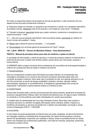 56
Em todos os segmentos abaixo há exemplos de formas de gerúndio; o valor semântico de uma
dessas formas que está corretamente indicado é:
a) ‚Está para chegar ao mercado um apetrecho que transforma o celular num verdadeiro laboratório
de análises clínicas, realizando mais de 50 exames a uma fração do custo atual‛ / finalidade;
b) ‚Também é possível, adquirindo lentes que custam centavos, transformar o smartphone num
supermicroscópio‛ / meio;
c) ‚..., fará com que as pessoas administrem mais sua própria saúde, recorrendo ao médico em
menor número de ocasiões‛ / modo;
d) ‚Dando algum desconto para as previsões,...‛ / concessão;
e) ‚Concordando com as linhas gerais do pensamento de Topol‛ / tempo.
142 - ( 2016 - MPE-RJ - Técnico do Ministério Público – Área Administrativa )
TEXTO 2 - Manual de princípios éticos para sites de medicina e saúde na internet
A veiculação de informações, a oferta de serviços e a venda de produtos médicos na Internet têm o
potencial de promover a saúde mas também podem causar danos aos internautas, usuários e
consumidores.
O CREMESP define a seguir princípios éticos norteadores de uma política de autorregulamentação e
critérios de conduta dos sites de saúde e medicina na Internet.
1) TRANSPARÊNCIA
Deve ser transparente e pública toda informação que possa interferir na compreensão das
mensagens veiculadas ou no consumo dos serviços e produtos oferecidos pelos sites com
conteúdo de saúde e medicina. Deve estar claro o propósito do site: se é apenas educativo ou se
tem fins comerciais na venda de espaço publicitário, produtos, serviços, atenção médica
personalizada, assessoria ou aconselhamento. É obrigatória a apresentação dos nomes do
responsável, mantenedor e patrocinadores diretos ou indiretos do site.
2) HONESTIDADE
Muitos sites de saúde estão a serviço exclusivamente dos patrocinadores, geralmente empresas de
produtos e equipamentos médicos, além da indústria farmacêutica que, em alguns casos, interferem
no conteúdo e na linha editorial, pois estão interessados em vender seus produtos.
A verdade deve ser apresentada sem que haja interesses ocultos. Deve estar claro quando o
conteúdo educativo ou científico divulgado (afirmações sobre a eficácia, efeitos, impactos ou
benefícios de produtos ou serviços de saúde) tiver o objetivo de publicidade, promoção e venda,
conforme Resolução CFM N º 1.595/2000.
3) QUALIDADE
A informação de saúde apresentada na Internet deve ser exata, atualizada, de fácil entendimento,
em linguagem objetiva e cientificamente fundamentada. Da mesma forma produtos e serviços
devem ser apresentados e descritos com exatidão e clareza. Dicas e aconselhamentos em saúde
devem ser prestados por profissionais qualificados, com base em estudos, pesquisas, protocolos,
consensos e prática clínica.
 