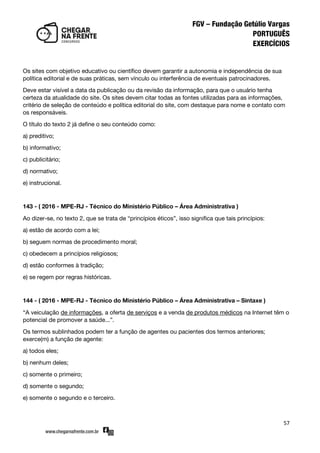 57
Os sites com objetivo educativo ou científico devem garantir a autonomia e independência de sua
política editorial e de suas práticas, sem vínculo ou interferência de eventuais patrocinadores.
Deve estar visível a data da publicação ou da revisão da informação, para que o usuário tenha
certeza da atualidade do site. Os sites devem citar todas as fontes utilizadas para as informações,
critério de seleção de conteúdo e política editorial do site, com destaque para nome e contato com
os responsáveis.
O título do texto 2 já define o seu conteúdo como:
a) preditivo;
b) informativo;
c) publicitário;
d) normativo;
e) instrucional.
143 - ( 2016 - MPE-RJ - Técnico do Ministério Público – Área Administrativa )
Ao dizer-se, no texto 2, que se trata de ‚princípios éticos‛, isso significa que tais princípios:
a) estão de acordo com a lei;
b) seguem normas de procedimento moral;
c) obedecem a princípios religiosos;
d) estão conformes à tradição;
e) se regem por regras históricas.
144 - ( 2016 - MPE-RJ - Técnico do Ministério Público – Área Administrativa – Sintaxe )
‚A veiculação de informações, a oferta de serviços e a venda de produtos médicos na Internet têm o
potencial de promover a saúde...‛.
Os termos sublinhados podem ter a função de agentes ou pacientes dos termos anteriores;
exerce(m) a função de agente:
a) todos eles;
b) nenhum deles;
c) somente o primeiro;
d) somente o segundo;
e) somente o segundo e o terceiro.
 