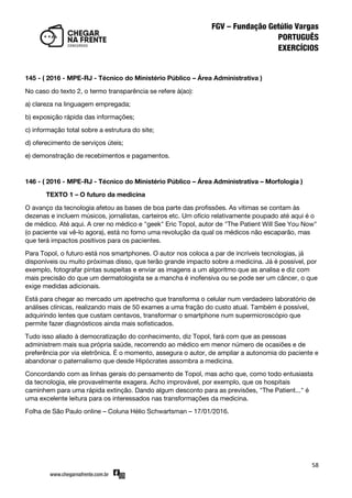 58
145 - ( 2016 - MPE-RJ - Técnico do Ministério Público – Área Administrativa )
No caso do texto 2, o termo transparência se refere à(ao):
a) clareza na linguagem empregada;
b) exposição rápida das informações;
c) informação total sobre a estrutura do site;
d) oferecimento de serviços úteis;
e) demonstração de recebimentos e pagamentos.
146 - ( 2016 - MPE-RJ - Técnico do Ministério Público – Área Administrativa – Morfologia )
TEXTO 1 – O futuro da medicina
O avanço da tecnologia afetou as bases de boa parte das profissões. As vítimas se contam às
dezenas e incluem músicos, jornalistas, carteiros etc. Um ofício relativamente poupado até aqui é o
de médico. Até aqui. A crer no médico e "geek" Eric Topol, autor de "The Patient Will See You Now"
(o paciente vai vê-lo agora), está no forno uma revolução da qual os médicos não escaparão, mas
que terá impactos positivos para os pacientes.
Para Topol, o futuro está nos smartphones. O autor nos coloca a par de incríveis tecnologias, já
disponíveis ou muito próximas disso, que terão grande impacto sobre a medicina. Já é possível, por
exemplo, fotografar pintas suspeitas e enviar as imagens a um algoritmo que as analisa e diz com
mais precisão do que um dermatologista se a mancha é inofensiva ou se pode ser um câncer, o que
exige medidas adicionais.
Está para chegar ao mercado um apetrecho que transforma o celular num verdadeiro laboratório de
análises clínicas, realizando mais de 50 exames a uma fração do custo atual. Também é possível,
adquirindo lentes que custam centavos, transformar o smartphone num supermicroscópio que
permite fazer diagnósticos ainda mais sofisticados.
Tudo isso aliado à democratização do conhecimento, diz Topol, fará com que as pessoas
administrem mais sua própria saúde, recorrendo ao médico em menor número de ocasiões e de
preferência por via eletrônica. É o momento, assegura o autor, de ampliar a autonomia do paciente e
abandonar o paternalismo que desde Hipócrates assombra a medicina.
Concordando com as linhas gerais do pensamento de Topol, mas acho que, como todo entusiasta
da tecnologia, ele provavelmente exagera. Acho improvável, por exemplo, que os hospitais
caminhem para uma rápida extinção. Dando algum desconto para as previsões, "The Patient..." é
uma excelente leitura para os interessados nas transformações da medicina.
Folha de São Paulo online – Coluna Hélio Schwartsman – 17/01/2016.
 