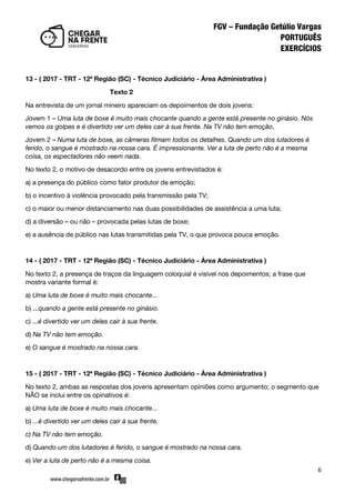 6
13 - ( 2017 - TRT - 12ª Região (SC) - Técnico Judiciário - Área Administrativa )
Texto 2
Na entrevista de um jornal mineiro apareciam os depoimentos de dois jovens:
Jovem 1 – Uma luta de boxe é muito mais chocante quando a gente está presente no ginásio. Nós
vemos os golpes e é divertido ver um deles cair à sua frente. Na TV não tem emoção.
Jovem 2 – Numa luta de boxe, as câmeras filmam todos os detalhes. Quando um dos lutadores é
ferido, o sangue é mostrado na nossa cara. É impressionante. Ver a luta de perto não é a mesma
coisa, os espectadores não veem nada.
No texto 2, o motivo de desacordo entre os jovens entrevistados é:
a) a presença do público como fator produtor de emoção;
b) o incentivo à violência provocado pela transmissão pela TV;
c) o maior ou menor distanciamento nas duas possibilidades de assistência a uma luta;
d) a diversão – ou não – provocada pelas lutas de boxe;
e) a ausência de público nas lutas transmitidas pela TV, o que provoca pouca emoção.
14 - ( 2017 - TRT - 12ª Região (SC) - Técnico Judiciário - Área Administrativa )
No texto 2, a presença de traços da linguagem coloquial é visível nos depoimentos; a frase que
mostra variante formal é:
a) Uma luta de boxe é muito mais chocante...
b) ...quando a gente está presente no ginásio.
c) ...é divertido ver um deles cair à sua frente.
d) Na TV não tem emoção.
e) O sangue é mostrado na nossa cara.
15 - ( 2017 - TRT - 12ª Região (SC) - Técnico Judiciário - Área Administrativa )
No texto 2, ambas as respostas dos jovens apresentam opiniões como argumento; o segmento que
NÃO se inclui entre os opinativos é:
a) Uma luta de boxe é muito mais chocante...
b) ...é divertido ver um deles cair à sua frente.
c) Na TV não tem emoção.
d) Quando um dos lutadores é ferido, o sangue é mostrado na nossa cara.
e) Ver a luta de perto não é a mesma coisa.
 