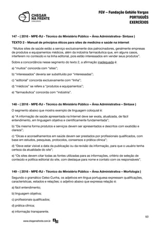 60
147 - ( 2016 - MPE-RJ - Técnico do Ministério Público – Área Administrativa- Sintaxe )
TEXTO 2 - Manual de princípios éticos para sites de medicina e saúde na internet
‚Muitos sites de saúde estão a serviço exclusivamente dos patrocinadores, geralmente empresas
de produtos e equipamentos médicos, além da indústria farmacêutica que, em alguns casos,
interferem no conteúdo e na linha editorial, pois estão interessados em vender seus produtos‛.
Sobre a concordância nesse segmento do texto 2, a afirmação inadequada é:
a) ‚muitos‛ concorda com ‚sites‛;
b) ‚interessados‛ deveria ser substituído por ‚interessadas‛;
c) ‚editorial‛ concorda exclusivamente com ‚linha‛;
d) ‚médicos‛ se refere a ‚produtos e equipamentos‛;
e) ‚farmacêutica‛ concorda com ‚indústria‛.
148 - ( 2016 - MPE-RJ - Técnico do Ministério Público – Área Administrativa – Sintaxe )
O segmento abaixo que mostra exemplo de linguagem coloquial é:
a) ‚A informação de saúde apresentada na Internet deve ser exata, atualizada, de fácil
entendimento, em linguagem objetiva e cientificamente fundamentada‛;
b) ‚Da mesma forma produtos e serviços devem ser apresentados e descritos com exatidão e
clareza‛;
c) ‚Dicas e aconselhamentos em saúde devem ser prestados por profissionais qualificados, com
base em estudos, pesquisas, protocolos, consensos e prática clínica‛;
d) ‚Deve estar visível a data da publicação ou da revisão da informação, para que o usuário tenha
certeza da atualidade do site‛;
e) ‚Os sites devem citar todas as fontes utilizadas para as informações, critério de seleção de
conteúdo e política editorial do site, com destaque para nome e contato com os responsáveis‛.
149 - ( 2016 - MPE-RJ - Técnico do Ministério Público – Área Administrativa – Morfologia )
Segundo o gramático Celso Cunha, os adjetivos em língua portuguesa expressam qualificações,
características, estados e relações; o adjetivo abaixo que expressa relação é:
a) fácil entendimento;
b) linguagem objetiva;
c) profissionais qualificados;
d) prática clínica;
e) informação transparente.
 