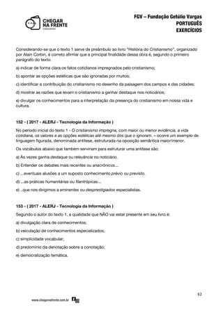 62
Considerando-se que o texto 1 serve de preâmbulo ao livro ‚História do Cristianismo‛, organizado
por Alain Corbin, é correto afirmar que a principal finalidade dessa obra é, segundo o primeiro
parágrafo do texto:
a) indicar de forma clara os fatos cotidianos impregnados pelo cristianismo;
b) apontar as opções estéticas que são ignoradas por muitos;
c) identificar a contribuição do cristianismo no desenho da paisagem dos campos e das cidades;
d) mostrar as razões que levam o cristianismo a ganhar destaque nos noticiários;
e) divulgar os conhecimentos para a interpretação da presença do cristianismo em nossa vida e
cultura.
152 - ( 2017 - ALERJ - Tecnologia da Informação )
No período inicial do texto 1 - O cristianismo impregna, com maior ou menor evidência, a vida
cotidiana, os valores e as opções estéticas até mesmo dos que o ignoram. – ocorre um exemplo de
linguagem figurada, denominada antítese, estruturada na oposição semântica maior/menor.
Os vocábulos abaixo que também serviriam para estruturar uma antítese são:
a) Às vezes ganha destaque ou relevância no noticiário.
b) Entender os debates mais recentes ou anacrônicos...
c) ...eventuais alusões a um suposto conhecimento prévio ou previsto.
d) ...as práticas humanitárias ou filantrópicas...
e) ..que nos dirigimos a eminentes ou desprestigiados especialistas.
153 - ( 2017 - ALERJ - Tecnologia da Informação )
Segundo o autor do texto 1, a qualidade que NÃO vai estar presente em seu livro é:
a) divulgação clara de conhecimentos;
b) veiculação de conhecimentos especializados;
c) simplicidade vocabular;
d) predomínio da denotação sobre a conotação;
e) democratização temática.
 