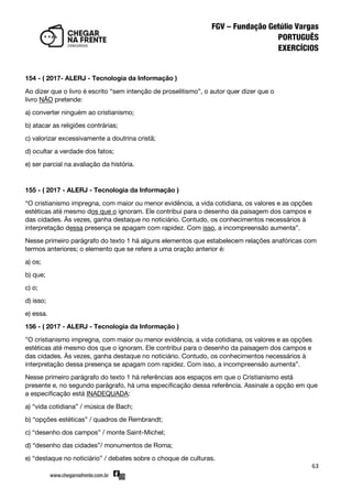 63
154 - ( 2017- ALERJ - Tecnologia da Informação )
Ao dizer que o livro é escrito ‚sem intenção de proselitismo‛, o autor quer dizer que o
livro NÃO pretende:
a) converter ninguém ao cristianismo;
b) atacar as religiões contrárias;
c) valorizar excessivamente a doutrina cristã;
d) ocultar a verdade dos fatos;
e) ser parcial na avaliação da história.
155 - ( 2017 - ALERJ - Tecnologia da Informação )
‚O cristianismo impregna, com maior ou menor evidência, a vida cotidiana, os valores e as opções
estéticas até mesmo dos que o ignoram. Ele contribui para o desenho da paisagem dos campos e
das cidades. Às vezes, ganha destaque no noticiário. Contudo, os conhecimentos necessários à
interpretação dessa presença se apagam com rapidez. Com isso, a incompreensão aumenta‛.
Nesse primeiro parágrafo do texto 1 há alguns elementos que estabelecem relações anafóricas com
termos anteriores; o elemento que se refere a uma oração anterior é:
a) os;
b) que;
c) o;
d) isso;
e) essa.
156 - ( 2017 - ALERJ - Tecnologia da Informação )
‛O cristianismo impregna, com maior ou menor evidência, a vida cotidiana, os valores e as opções
estéticas até mesmo dos que o ignoram. Ele contribui para o desenho da paisagem dos campos e
das cidades. Às vezes, ganha destaque no noticiário. Contudo, os conhecimentos necessários à
interpretação dessa presença se apagam com rapidez. Com isso, a incompreensão aumenta‛.
Nesse primeiro parágrafo do texto 1 há referências aos espaços em que o Cristianismo está
presente e, no segundo parágrafo, há uma especificação dessa referência. Assinale a opção em que
a especificação está INADEQUADA:
a) ‚vida cotidiana‛ / música de Bach;
b) ‚opções estéticas‛ / quadros de Rembrandt;
c) ‚desenho dos campos‛ / monte Saint-Michel;
d) ‚desenho das cidades‛/ monumentos de Roma;
e) ‚destaque no noticiário‛ / debates sobre o choque de culturas.
 