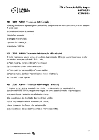 64
157 - ( 2017 - ALERJ - Tecnologia da Informação )
Para argumentar que a presença do Cristianismo é importante em nossa civilização, o autor do texto
1 apela para:
a) um testemunho de autoridade;
b) opiniões pessoais;
c) citação de exemplos;
d) ampla documentação;
e) pesquisa histórica.
158 - ( 2017 - ALERJ - Tecnologia da Informação – Morfologia )
O texto 1 apresenta alguns termos precedidos da preposição COM; os segmentos em que o valor
semântico dessa preposição é idêntico são:
a) ‚com maior ou menor evidência‛ / ‚com isso‛;
b) ‚com rapidez‛ / com a música de Bach‛;
c) ‚com maior ou menor evidência‛ / com rapidez;
d) ‚com a música de Bach‛ / com maior ou menor evidência‛;
e) ‚com isso‛ / com rapidez.
159 - ( 2017 - ALERJ - Tecnologia da Informação – Sintaxe )
‚...implica poder decifrar as referências cristãs...‛; a forma reduzida sublinhada fica
convenientemente substituída por uma oração em forma desenvolvida na seguinte opção:
a) a possibilidade de decifrar as referências cristãs;
b) a possibilidade de decifração das referências cristãs;
c) que se pudessem decifrar as referências cristãs;
d) que possamos decifrar as referências cristãs;
e) a possibilidade de que decifrássemos as referências cristãs.
 