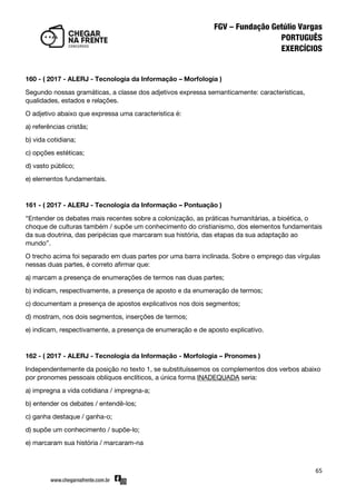 65
160 - ( 2017 - ALERJ - Tecnologia da Informação – Morfologia )
Segundo nossas gramáticas, a classe dos adjetivos expressa semanticamente: características,
qualidades, estados e relações.
O adjetivo abaixo que expressa uma característica é:
a) referências cristãs;
b) vida cotidiana;
c) opções estéticas;
d) vasto público;
e) elementos fundamentais.
161 - ( 2017 - ALERJ - Tecnologia da Informação – Pontuação )
‚Entender os debates mais recentes sobre a colonização, as práticas humanitárias, a bioética, o
choque de culturas também / supõe um conhecimento do cristianismo, dos elementos fundamentais
da sua doutrina, das peripécias que marcaram sua história, das etapas da sua adaptação ao
mundo‛.
O trecho acima foi separado em duas partes por uma barra inclinada. Sobre o emprego das vírgulas
nessas duas partes, é correto afirmar que:
a) marcam a presença de enumerações de termos nas duas partes;
b) indicam, respectivamente, a presença de aposto e da enumeração de termos;
c) documentam a presença de apostos explicativos nos dois segmentos;
d) mostram, nos dois segmentos, inserções de termos;
e) indicam, respectivamente, a presença de enumeração e de aposto explicativo.
162 - ( 2017 - ALERJ - Tecnologia da Informação - Morfologia – Pronomes )
Independentemente da posição no texto 1, se substituíssemos os complementos dos verbos abaixo
por pronomes pessoais oblíquos enclíticos, a única forma INADEQUADA seria:
a) impregna a vida cotidiana / impregna-a;
b) entender os debates / entendê-los;
c) ganha destaque / ganha-o;
d) supõe um conhecimento / supõe-lo;
e) marcaram sua história / marcaram-na
 