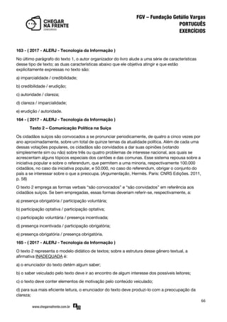 66
163 - ( 2017 - ALERJ - Tecnologia da Informação )
No último parágrafo do texto 1, o autor organizador do livro alude a uma série de características
desse tipo de texto; as duas características abaixo que ele objetiva atingir e que estão
explicitamente expressas no texto são:
a) imparcialidade / credibilidade;
b) credibilidade / erudição;
c) autoridade / clareza;
d) clareza / imparcialidade;
e) erudição / autoridade.
164 - ( 2017 - ALERJ - Tecnologia da Informação )
Texto 2 – Comunicação Política na Suíça
Os cidadãos suíços são convocados a se pronunciar periodicamente, de quatro a cinco vezes por
ano aproximadamente, sobre um total de quinze temas da atualidade política. Além de cada uma
dessas votações populares, os cidadãos são convidados a dar suas opiniões (votando
simplesmente sim ou não) sobre três ou quatro problemas de interesse nacional, aos quais se
acrescentam alguns tópicos especiais dos cantões e das comunas. Esse sistema repousa sobre a
iniciativa popular e sobre o referendum, que permitem a uma minoria, respectivamente 100.000
cidadãos, no caso da iniciativa popular, e 50.000, no caso do referendum, obrigar o conjunto do
país a se interessar sobre o que a preocupa. (Argumentação, Hermès. Paris: CNRS Edições. 2011,
p. 58)
O texto 2 emprega as formas verbais ‚são convocados‛ e ‚são convidados‛ em referência aos
cidadãos suíços. Se bem empregadas, essas formas deveriam referir-se, respectivamente, a:
a) presença obrigatória / participação voluntária;
b) participação optativa / participação optativa;
c) participação voluntária / presença incentivada;
d) presença incentivada / participação obrigatória;
e) presença obrigatória / presença obrigatória.
165 - ( 2017 - ALERJ - Tecnologia da Informação )
O texto 2 representa o modelo didático de textos; sobre a estrutura desse gênero textual, a
afirmativa INADEQUADA é:
a) o enunciador do texto detém algum saber;
b) o saber veiculado pelo texto deve ir ao encontro de algum interesse dos possíveis leitores;
c) o texto deve conter elementos de motivação pelo conteúdo veiculado;
d) para sua mais eficiente leitura, o enunciador do texto deve produzi-lo com a preocupação da
clareza;
 