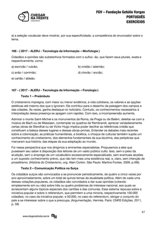 67
e) a seleção vocabular deve mostrar, por sua especificidade, a competência do enunciador sobre o
tema.
166 - ( 2017 - ALERJ - Tecnologia da Informação – Morfologia )
Cidadãos e opiniões são substantivos formados com o sufixo -ão, que fazem seus plurais, exata e
respectivamente, como:
a) escrivão / vulcão; b) cristão / ademão;
c) anão / corrimão; d) chorão / ancião;
e) cartão / aldeão.
167 - ( 2017 - ALERJ - Tecnologia da Informação – Fonologia )
Texto 1 – Preâmbulo
O cristianismo impregna, com maior ou menor evidência, a vida cotidiana, os valores e as opções
estéticas até mesmo dos que o ignoram. Ele contribui para o desenho da paisagem dos campos e
das cidades. Às vezes, ganha destaque no noticiário. Contudo, os conhecimentos necessários à
interpretação dessa presença se apagam com rapidez. Com isso, a incompreensão aumenta.
Admirar o monte Saint-Michel e os monumentos de Roma, de Praga ou de Belém, deleitar-se com a
música de Bach ou de Messiaen, contemplar os quadros de Rembrandt, apreciar verdadeiramente
certas obras de Stendhal ou de Victor Hugo implica poder decifrar as referências cristãs que
constituem a beleza desses lugares e dessas obras-primas. Entender os debates mais recentes
sobre a colonização, as práticas humanitárias, a bioética, o choque de culturas também supõe um
conhecimento do cristianismo, dos elementos fundamentais da sua doutrina, das peripécias que
marcaram sua história, das etapas da sua adaptação ao mundo.
Foi nessa perspectiva que nos dirigimos a eminentes especialistas. Propusemos a eles que
pusessem seu saber à disposição dos leitores de um vasto público culto. Isso, sem o peso da
erudição, sem o emprego de um vocabulário excessivamente especializado, sem eventuais alusões
a um suposto conhecimento prévio, que não tem mais uma existência real, e, claro, sem intenção de
proselitismo. (História do Cristianismo, org. Alain Corbin. São Paulo: Martins Fontes. 2009. p.XIII).
Texto 2 – Comunicação Política na Suíça
Os cidadãos suíços são convocados a se pronunciar periodicamente, de quatro a cinco vezes por
ano aproximadamente, sobre um total de quinze temas da atualidade política. Além de cada uma
dessas votações populares, os cidadãos são convidados a dar suas opiniões (votando
simplesmente sim ou não) sobre três ou quatro problemas de interesse nacional, aos quais se
acrescentam alguns tópicos especiais dos cantões e das comunas. Esse sistema repousa sobre a
iniciativa popular e sobre o referendum, que permitem a uma minoria, respectivamente 100.000
cidadãos, no caso da iniciativa popular, e 50.000, no caso do referendum, obrigar o conjunto do
país a se interessar sobre o que a preocupa. (Argumentação, Hermès. Paris: CNRS Edições. 2011,
p. 58)
 