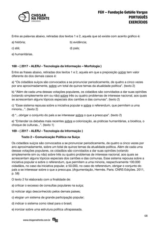 68
Entre as palavras abaixo, retiradas dos textos 1 e 2, aquela que só existe com acento gráfico é:
a) história; b) evidência;
c) até; d) país;
e) humanitárias.
168 - ( 2017 - ALERJ - Tecnologia da Informação – Morfologia )
Entre as frases abaixo, retiradas dos textos 1 e 2, aquela em que a preposição sobre tem valor
diferente do dos demais casos é:
a) ‚Os cidadãos suíços são convocados a se pronunciar periodicamente, de quatro a cinco vezes
por ano aproximadamente, sobre um total de quinze temas da atualidade política‛. (texto 2)
b) ‚Além de cada uma dessas votações populares, os cidadãos são convidados a dar suas opiniões
(votando simplesmente sim ou não) sobre três ou quatro problemas de interesse nacional, aos quais
se acrescentam alguns tópicos especiais dos cantões e das comunas‛. (texto 2)
c) ‚Esse sistema repousa sobre a iniciativa popular e sobre o referendum, que permitem a uma
minoria...‛. (texto 2)
d) ‚...obrigar o conjunto do país a se interessar sobre o que a preocupa‛. (texto 2)
e) ‚Entender os debates mais recentes sobre a colonização, as práticas humanitárias, a bioética, o
choque de culturas...‛. (texto 1)
169 - ( 2017 - ALERJ - Tecnologia da Informação )
Texto 2 – Comunicação Política na Suíça
Os cidadãos suíços são convocados a se pronunciar periodicamente, de quatro a cinco vezes por
ano aproximadamente, sobre um total de quinze temas da atualidade política. Além de cada uma
dessas votações populares, os cidadãos são convidados a dar suas opiniões (votando
simplesmente sim ou não) sobre três ou quatro problemas de interesse nacional, aos quais se
acrescentam alguns tópicos especiais dos cantões e das comunas. Esse sistema repousa sobre a
iniciativa popular e sobre o referendum, que permitem a uma minoria, respectivamente 100.000
cidadãos, no caso da iniciativa popular, e 50.000, no caso do referendum, obrigar o conjunto do
país a se interessar sobre o que a preocupa. (Argumentação, Hermès. Paris: CNRS Edições. 2011,
p. 58)
O texto 2 foi elaborado com a finalidade de:
a) criticar o excesso de consultas populares na suíça;
b) noticiar algo desconhecido pelos demais países;
c) elogiar um sistema de grande participação popular;
d) indicar o sistema como ideal para o brasil;
e) ironizar sobre uma estrutura política ultrapassada.
 
