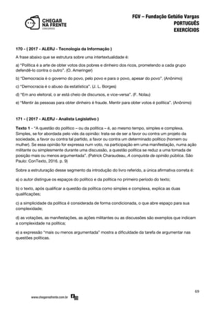 69
170 - ( 2017 - ALERJ - Tecnologia da Informação )
A frase abaixo que se estrutura sobre uma intertextualidade é:
a) ‚Política é a arte de obter votos dos pobres e dinheiro dos ricos, prometendo a cada grupo
defendê-lo contra o outro‛. (O. Ameringer)
b) ‚Democracia é o governo do povo, pelo povo e para o povo, apesar do povo‛. (Anônimo)
c) ‚Democracia é o abuso da estatística‛. (J. L. Borges)
d) ‚Em ano eleitoral, o ar está cheio de discursos, e vice-versa‛. (F. Nolau)
e) ‚Mentir às pessoas para obter dinheiro é fraude. Mentir para obter votos é política‛. (Anônimo)
171 - ( 2017 - ALERJ - Analista Legislativo )
Texto 1 - ‚A questão do político – ou da política – é, ao mesmo tempo, simples e complexa.
Simples, se for abordada pelo viés da opinião: trata-se de ser a favor ou contra um projeto da
sociedade, a favor ou contra tal partido, a favor ou contra um determinado político (homem ou
mulher). Se essa opinião for expressa num voto, na participação em uma manifestação, numa ação
militante ou simplesmente durante uma discussão, a questão política se reduz a uma tomada de
posição mais ou menos argumentada‛. (Patrick Charaudeau, A conquista da opinião pública. São
Paulo: ConTexto, 2016. p. 9)
Sobre a estruturação desse segmento da introdução do livro referido, a única afirmativa correta é:
a) o autor distingue os espaços do político e da política no primeiro período do texto;
b) o texto, após qualificar a questão da política como simples e complexa, explica as duas
qualificações;
c) a simplicidade da política é considerada de forma condicionada, o que abre espaço para sua
complexidade;
d) as votações, as manifestações, as ações militantes ou as discussões são exemplos que indicam
a complexidade na política;
e) a expressão ‚mais ou menos argumentada‛ mostra a dificuldade da tarefa de argumentar nas
questões políticas.
 