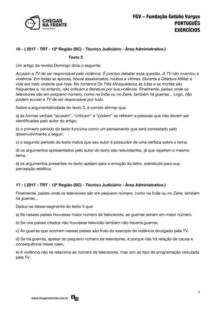 7
16 - ( 2017 - TRT - 12ª Região (SC) - Técnico Judiciário - Área Administrativa )
Texto 3
Um artigo da revista Domingo dizia o seguinte:
Acusam a TV de ser responsável pela violência. É preciso debater essa questão. A TV não inventou a
violência. Em todas as épocas, houve assassinatos, roubos e vítimas. Durante a Ditadura Militar a
vida era mais violenta que hoje. No romance Os Três Mosqueteiros as lutas e as mortes são
frequentes e, no entanto, não criticam a literatura por sua violência. Finalmente, países onde os
televisores são em pequeno número, como na Índia ou no Zaire, também há guerras... Logo, não
podem acusar a TV de ser responsável por tudo.
Sobre a argumentatividade do texto 3, é correto afirmar que:
a) as formas verbais ‚acusam‛, ‚criticam‛ e ‚podem‛ se referem a pessoas que não devem ser
identificadas pelo autor do artigo;
b) o primeiro período do texto funciona como um pensamento que será contestado pelo
desenvolvimento a seguir;
c) o segundo período do texto indica que seu autor é possuidor de uma certeza sobre o tema;
d) os argumentos apresentados pelo autor do texto são redundantes, já que repetem o mesmo
tema;
e) os argumentos presentes no texto apelam para a emoção do leitor, sobretudo para sua
percepção estética.
17 - ( 2017 - TRT - 12ª Região (SC) - Técnico Judiciário - Área Administrativa )
Finalmente, países onde os televisores são em pequeno número, como na Índia ou no Zaire, também
há guerras...
Deduz-se desse segmento do texto 3 que:
a) Se nesses países houvesse maior número de televisores, as guerras seriam em maior número.
b) Se nos países citados não houvesse televisão também não haveria guerras.
c) As guerras que ocorrem nesses países são fruto do exemplo de violência divulgado pela TV.
d) Se há guerras, apesar do pequeno número de televisores, é porque não há relação de causa e
consequência nesse caso.
e) A violência não se relaciona ao número de televisores, mas sim ao tipo de programação veiculada
pela TV.
 