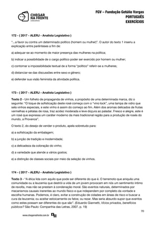 70
172 - ( 2017 - ALERJ - Analista Legislativo )
‚...a favor ou contra um determinado político (homem ou mulher)‛. O autor do texto 1 inseriu a
explicação entre parênteses a fim de:
a) adequar-se ao momento de maior presença das mulheres na política;
b) indicar a possibilidade de o cargo político poder ser exercido por homem ou mulher;
c) contornar a impossibilidade textual de a forma ‚político‛ referir-se a mulheres;
d) distanciar-se das discussões entre sexo e gênero;
e) defender sua visão feminista da atividade política.
173 - ( 2017 - ALERJ - Analista Legislativo )
Texto 2 - Um folheto de propaganda de vinhos, a propósito de uma determinada marca, diz o
seguinte: ‚O toque de sofisticação deste rosé começa com o ‚vino lock‛, uma tampa de vidro que
sela vinhos especiais, e este vinho é assim do começo ao fim. Além dos aromas delicados de frutas
vermelhas e pétalas de rosa, traz acidez moderada e leve doçura ao paladar. Fresco e alegre, este é
um rosé que expressa um caráter moderno da mais tradicional região para a produção de rosés do
mundo, a Provence‛.
O texto 2, do desejo de vender o produto, apela sobretudo para:
a) a sofisticação da embalagem;
b) a junção de tradição e modernidade;
c) a delicadeza da coloração do vinho;
d) a variedade que atende a vários gostos;
e) a distinção de classes sociais por meio da seleção de vinhos.
174 - ( 2017 - ALERJ - Analista Legislativo )
Texto 3 - ‚A ética lida com aquilo que pode ser diferente do que é. O terremoto que aniquila uma
comunidade ou a leucemia que destrói a vida de um jovem provocam em nós um sentimento íntimo
de revolta, mas não se prestam à condenação moral. São eventos naturais, determinados por
mecanismos causais inerentes ao mundo físico e que independem por completo da vontade e
escolha humanas. Podemos, é claro, evitar a construção de cidades em áreas de risco e buscar a
cura da leucemia; ou aceitar estoicamente os fatos; ou rezar. Mas seria absurdo supor que eventos
como estes possam ser diferentes do que são‛. (Eduardo Giannetti, Vícios privados, benefícios
públicos? São Paulo: Companhia das Letras, 2007. p. 19)
 