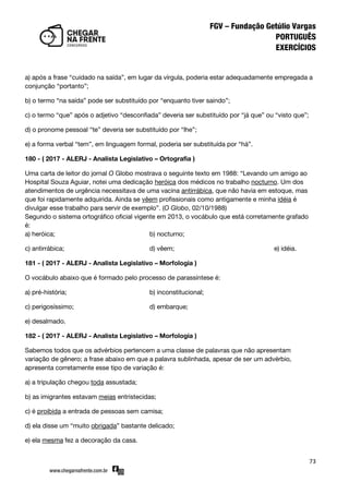 73
a) após a frase ‚cuidado na saída‛, em lugar da vírgula, poderia estar adequadamente empregada a
conjunção ‚portanto‛;
b) o termo ‚na saída‛ pode ser substituído por ‚enquanto tiver saindo‛;
c) o termo ‚que‛ após o adjetivo ‚desconfiada‛ deveria ser substituído por ‚já que‛ ou ‚visto que‛;
d) o pronome pessoal ‚te‛ deveria ser substituído por ‚lhe‛;
e) a forma verbal ‚tem‛, em linguagem formal, poderia ser substituída por ‚há‛.
180 - ( 2017 - ALERJ - Analista Legislativo – Ortografia )
Uma carta de leitor do jornal O Globo mostrava o seguinte texto em 1988: ‚Levando um amigo ao
Hospital Souza Aguiar, notei uma dedicação heróica dos médicos no trabalho nocturno. Um dos
atendimentos de urgência necessitava de uma vacina antirrábica, que não havia em estoque, mas
que foi rapidamente adquirida. Ainda se vêem profissionais como antigamente e minha idéia é
divulgar esse trabalho para servir de exemplo‛. (O Globo, 02/10/1988)
Segundo o sistema ortográfico oficial vigente em 2013, o vocábulo que está corretamente grafado
é:
a) heróica; b) nocturno;
c) antirrábica; d) vêem; e) idéia.
181 - ( 2017 - ALERJ - Analista Legislativo – Morfologia )
O vocábulo abaixo que é formado pelo processo de parassíntese é:
a) pré-história; b) inconstitucional;
c) perigosíssimo; d) embarque;
e) desalmado.
182 - ( 2017 - ALERJ - Analista Legislativo – Morfologia )
Sabemos todos que os advérbios pertencem a uma classe de palavras que não apresentam
variação de gênero; a frase abaixo em que a palavra sublinhada, apesar de ser um advérbio,
apresenta corretamente esse tipo de variação é:
a) a tripulação chegou toda assustada;
b) as imigrantes estavam meias entristecidas;
c) é proibida a entrada de pessoas sem camisa;
d) ela disse um ‚muito obrigada‛ bastante delicado;
e) ela mesma fez a decoração da casa.
 