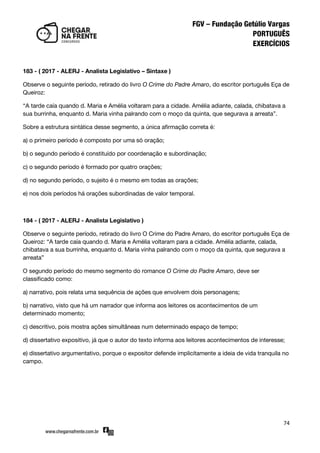 74
183 - ( 2017 - ALERJ - Analista Legislativo – Sintaxe )
Observe o seguinte período, retirado do livro O Crime do Padre Amaro, do escritor português Eça de
Queiroz:
‚A tarde caía quando d. Maria e Amélia voltaram para a cidade. Amélia adiante, calada, chibatava a
sua burrinha, enquanto d. Maria vinha palrando com o moço da quinta, que segurava a arreata‛.
Sobre a estrutura sintática desse segmento, a única afirmação correta é:
a) o primeiro período é composto por uma só oração;
b) o segundo período é constituído por coordenação e subordinação;
c) o segundo período é formado por quatro orações;
d) no segundo período, o sujeito é o mesmo em todas as orações;
e) nos dois períodos há orações subordinadas de valor temporal.
184 - ( 2017 - ALERJ - Analista Legislativo )
Observe o seguinte período, retirado do livro O Crime do Padre Amaro, do escritor português Eça de
Queiroz: ‚A tarde caía quando d. Maria e Amélia voltaram para a cidade. Amélia adiante, calada,
chibatava a sua burrinha, enquanto d. Maria vinha palrando com o moço da quinta, que segurava a
arreata‛
O segundo período do mesmo segmento do romance O Crime do Padre Amaro, deve ser
classificado como:
a) narrativo, pois relata uma sequência de ações que envolvem dois personagens;
b) narrativo, visto que há um narrador que informa aos leitores os acontecimentos de um
determinado momento;
c) descritivo, pois mostra ações simultâneas num determinado espaço de tempo;
d) dissertativo expositivo, já que o autor do texto informa aos leitores acontecimentos de interesse;
e) dissertativo argumentativo, porque o expositor defende implicitamente a ideia de vida tranquila no
campo.
 