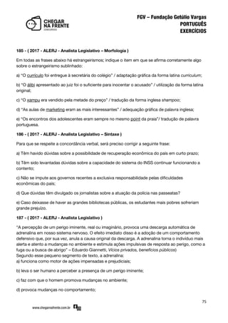 75
185 - ( 2017 - ALERJ - Analista Legislativo – Morfologia )
Em todas as frases abaixo há estrangeirismos; indique o item em que se afirma corretamente algo
sobre o estrangeirismo sublinhado:
a) ‚O currículo foi entregue à secretária do colégio‛ / adaptação gráfica da forma latina curriculum;
b) ‚O álibi apresentado ao juiz foi o suficiente para inocentar o acusado‛ / utilização da forma latina
original;
c) ‚O xampu era vendido pela metade do preço‛ / tradução da forma inglesa shampoo;
d) ‚As aulas de marketing eram as mais interessantes‛ / adequação gráfica de palavra inglesa;
e) ‚Os encontros dos adolescentes eram sempre no mesmo point da praia‛/ tradução de palavra
portuguesa.
186 - ( 2017 - ALERJ - Analista Legislativo – Sintaxe )
Para que se respeite a concordância verbal, será preciso corrigir a seguinte frase:
a) Têm havido dúvidas sobre a possibilidade de recuperação econômica do país em curto prazo;
b) Têm sido levantadas dúvidas sobre a capacidade do sistema do INSS continuar funcionando a
contento;
c) Não se impute aos governos recentes a exclusiva responsabilidade pelas dificuldades
econômicas do país;
d) Que dúvidas têm divulgado os jornalistas sobre a atuação da polícia nas passeatas?
e) Caso deixasse de haver as grandes bibliotecas públicas, os estudantes mais pobres sofreriam
grande prejuízo.
187 - ( 2017 - ALERJ - Analista Legislativo )
‚A percepção de um perigo iminente, real ou imaginário, provoca uma descarga automática de
adrenalina em nosso sistema nervoso. O efeito imediato disso é a adoção de um comportamento
defensivo que, por sua vez, anula a causa original da descarga. A adrenalina torna o indivíduo mais
alerta e atento a mudanças no ambiente e estimula ações impulsivas de resposta ao perigo, como a
fuga ou a busca de abrigo‛ – Eduardo Giannetti, Vícios privados, benefícios públicos)
Segundo esse pequeno segmento de texto, a adrenalina:
a) funciona como motor de ações impensadas e prejudiciais;
b) leva o ser humano a perceber a presença de um perigo iminente;
c) faz com que o homem promova mudanças no ambiente;
d) provoca mudanças no comportamento;
 