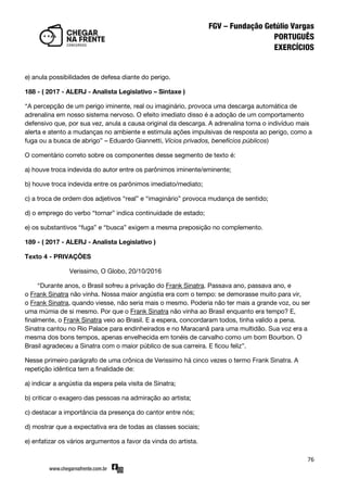 76
e) anula possibilidades de defesa diante do perigo.
188 - ( 2017 - ALERJ - Analista Legislativo – Sintaxe )
‚A percepção de um perigo iminente, real ou imaginário, provoca uma descarga automática de
adrenalina em nosso sistema nervoso. O efeito imediato disso é a adoção de um comportamento
defensivo que, por sua vez, anula a causa original da descarga. A adrenalina torna o indivíduo mais
alerta e atento a mudanças no ambiente e estimula ações impulsivas de resposta ao perigo, como a
fuga ou a busca de abrigo‛ – Eduardo Giannetti, Vícios privados, benefícios públicos)
O comentário correto sobre os componentes desse segmento de texto é:
a) houve troca indevida do autor entre os parônimos iminente/eminente;
b) houve troca indevida entre os parônimos imediato/mediato;
c) a troca de ordem dos adjetivos ‚real‛ e ‚imaginário‛ provoca mudança de sentido;
d) o emprego do verbo ‚tornar‛ indica continuidade de estado;
e) os substantivos ‚fuga‛ e ‚busca‛ exigem a mesma preposição no complemento.
189 - ( 2017 - ALERJ - Analista Legislativo )
Texto 4 - PRIVAÇÕES
Verissimo, O Globo, 20/10/2016
‚Durante anos, o Brasil sofreu a privação do Frank Sinatra. Passava ano, passava ano, e
o Frank Sinatra não vinha. Nossa maior angústia era com o tempo: se demorasse muito para vir,
o Frank Sinatra, quando viesse, não seria mais o mesmo. Poderia não ter mais a grande voz, ou ser
uma múmia de si mesmo. Por que o Frank Sinatra não vinha ao Brasil enquanto era tempo? E,
finalmente, o Frank Sinatra veio ao Brasil. E a espera, concordaram todos, tinha valido a pena.
Sinatra cantou no Rio Palace para endinheirados e no Maracanã para uma multidão. Sua voz era a
mesma dos bons tempos, apenas envelhecida em tonéis de carvalho como um bom Bourbon. O
Brasil agradeceu a Sinatra com o maior público de sua carreira. E ficou feliz‛.
Nesse primeiro parágrafo de uma crônica de Verissimo há cinco vezes o termo Frank Sinatra. A
repetição idêntica tem a finalidade de:
a) indicar a angústia da espera pela visita de Sinatra;
b) criticar o exagero das pessoas na admiração ao artista;
c) destacar a importância da presença do cantor entre nós;
d) mostrar que a expectativa era de todas as classes sociais;
e) enfatizar os vários argumentos a favor da vinda do artista.
 