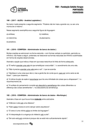 77
190 - ( 2017 - ALERJ - Analista Legislativo )
No texto 4 está presente o seguinte segmento: ‚Poderia não ter mais a grande voz, ou ser uma
múmia de si mesmo‛.
Nesse segmento exemplifica-se a seguinte figura de linguagem:
a) antítese; b) metáfora;
c) metonímia; d) pleonasmo;
e) paradoxo.
191 - ( 2016 - COMPESA - Administrador de banco de dados )
Muitas orações se estruturam na forma reduzida – com formas verbais no particípio, gerúndio ou
infinitivo; nas frases a seguir, pretendeu-se reescrever as formas reduzidas de infinitivo sublinhadas
em forma de orações desenvolvidas.
Assinale a opção que indica a frase em que essa reescritura foi feita de forma adequada.
a) “É melhor acender uma vela do que amaldiçoar a escuridão”. / o acendimento de uma vela.
b) ‚Não é preciso acender uma vela para o sol‛. / que se acenda.
c) “Hipótese é uma coisa que não é, mas a gente faz de conta que é, para ver como seria se ela
fosse”. / para que víssemos.
d) “A última função da razão é reconhecer que há uma infinidade de coisas que a ultrapassam”. / o
reconhecimento de.
e) “A sutileza do pensamento consiste em descobrir a semelhança das coisas diferentes e a
diferença das coisas semelhantes”. / na descoberta da semelhança.
192 - ( 2016 - COMPESA - Administrador de banco de dados – Morfologia )
Assinale a frase em que houve troca indevida entre sob/sobre.
a) “Infância é vida sob uma ditadura”.
b) “Falar sobre música é como dançar sobre arquitetura”.
c) “O verso é uma vitória sobre os limites da linguagem”.
d) “A interpretação é a vingança do intelecto sob a arte”.
e) “Se tudo está sob controle é porque não se está indo suficientemente rápido”.
 