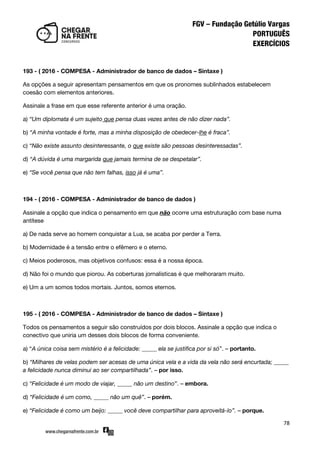 78
193 - ( 2016 - COMPESA - Administrador de banco de dados – Sintaxe )
As opções a seguir apresentam pensamentos em que os pronomes sublinhados estabelecem
coesão com elementos anteriores.
Assinale a frase em que esse referente anterior é uma oração.
a) “Um diplomata é um sujeito que pensa duas vezes antes de não dizer nada”.
b) “A minha vontade é forte, mas a minha disposição de obedecer-lhe é fraca”.
c) “Não existe assunto desinteressante, o que existe são pessoas desinteressadas”.
d) “A dúvida é uma margarida que jamais termina de se despetalar”.
e) “Se você pensa que não tem falhas, isso já é uma”.
194 - ( 2016 - COMPESA - Administrador de banco de dados )
Assinale a opção que indica o pensamento em que não ocorre uma estruturação com base numa
antítese
a) De nada serve ao homem conquistar a Lua, se acaba por perder a Terra.
b) Modernidade é a tensão entre o efêmero e o eterno.
c) Meios poderosos, mas objetivos confusos: essa é a nossa época.
d) Não foi o mundo que piorou. As coberturas jornalísticas é que melhoraram muito.
e) Um a um somos todos mortais. Juntos, somos eternos.
195 - ( 2016 - COMPESA - Administrador de banco de dados – Sintaxe )
Todos os pensamentos a seguir são construídos por dois blocos. Assinale a opção que indica o
conectivo que uniria um desses dois blocos de forma conveniente.
a) ‚A única coisa sem mistério é a felicidade: _____ ela se justifica por si só‛. – portanto.
b) “Milhares de velas podem ser acesas de uma única vela e a vida da vela não será encurtada; _____
a felicidade nunca diminui ao ser compartilhada”. – por isso.
c) “Felicidade é um modo de viajar, _____ não um destino‛. – embora.
d) “Felicidade é um como, _____ não um quê”. – porém.
e) “Felicidade é como um beijo: _____ você deve compartilhar para aproveitá-lo”. – porque.
 